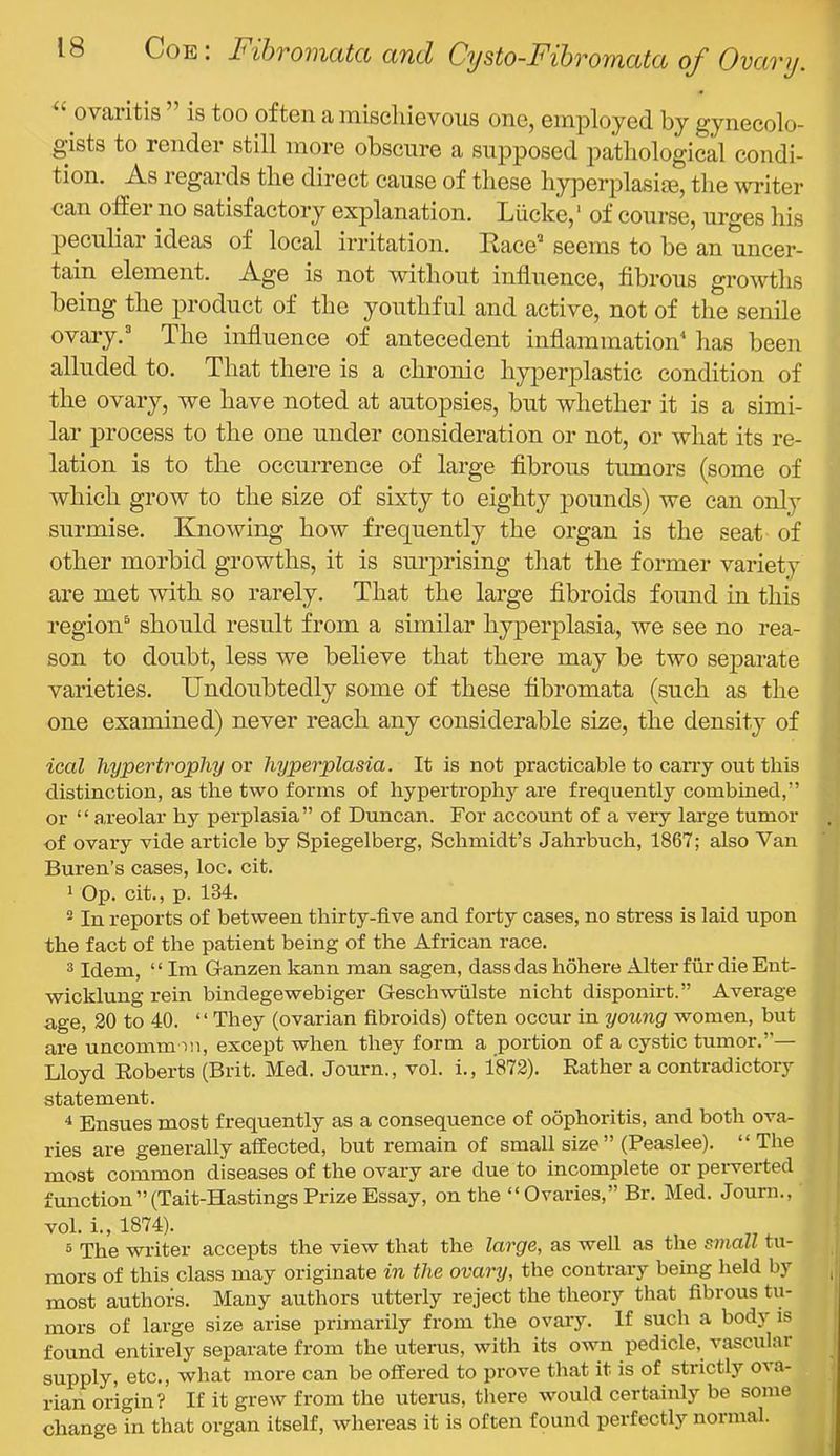 ‘ ovaritis is too often a mischievous one, employed by gynecolo- gists to render still more obscure a supposed patliological condi- tion. As regards the direct cause of these hyperplasiee, the ^vriter can offer no satisfactory explanation. Liickc,' of course, urges his peculiar ideas of local irritation. Race'’ seems to be an uncer- tain element. Age is not without influence, fibrous growths being the product of the youthful and active, not of the senile ovary. ^ The influence of antecedent inflammation has been alluded to. That there is a chronic hyperplastic condition of the ovary, we have noted at autopsies, but whether it is a simi- lar process to the one under consideration or not, or what its re- lation is to the occurrence of large fibrous tumors (some of which grow to the size of sixty to eighty pounds) we can only surmise. Knowing how frequently the organ is the seat of other morbid growths, it is surprising tliat the former variety are met with so rarely. That the large fibroids found in this region^ should result from a similar hyperplasia, we see no rea- son to doubt, less we believe that there may be two separate varieties. Undoubtedly some of these fibromata (such as the one examined) never reach any considerable size, the density of ical hypertrophy or hyperplasia. It is not practicable to cany out this distinction, as the two forms of hypertrophy are frequently combined,” or “ areolar by perplasia” of Duncan. For account of a very large tumor of ovary vide article by Spiegelberg, Schmidt’s Jahrbuch, 1867; also Van Buren’s cases, loc. cit. 1 Op. cit., p. 134. * In reports of between thirty-five and forty cases, no stress is laid upon the fact of the patient being of the African race. 3 Idem, “ Im Ganzen kann man sagen, dassdas hohere Alter fiir die Ent- wicklung rein bindegewebiger Geschwiilste nicht disponirt.” Average age, 20 to 40. ‘ ‘ They (ovarian fibroids) often occur in young women, but are uncomm ni, except when they form a portion of a cystic tumor.”— Lloyd Eoberts (Brit. Med. Journ., vol. i., 1872). Rather a contradictory statement. ^ Ensues most frequently as a consequence of oophoritis, and both ova- ries are generally affected, but remain of small size” (Peaslee). “The most common diseases of the ovary are due to incomplete or perverted function”(Tait-Hastings Prize Essay, on the “Ovaries,” Br. Med. Journ., vol. i., 1874). 5 The writer accepts the view that the large, as well as the small tu- mors of this class may originate in the ovary, the contrary being held by , most authors. Many authors utterly reject the theory that fibrous tu- mors of large size arise primarily from the ovary. If such a body is found entirely separate from the uterus, with its own pedicle, vascular supply, etc., what more can be offered to prove that it is of strictly ova- rian origin? If it grew from the uterus, there would certainly be some change in that organ itself, whereas it is often found perfectly normal.