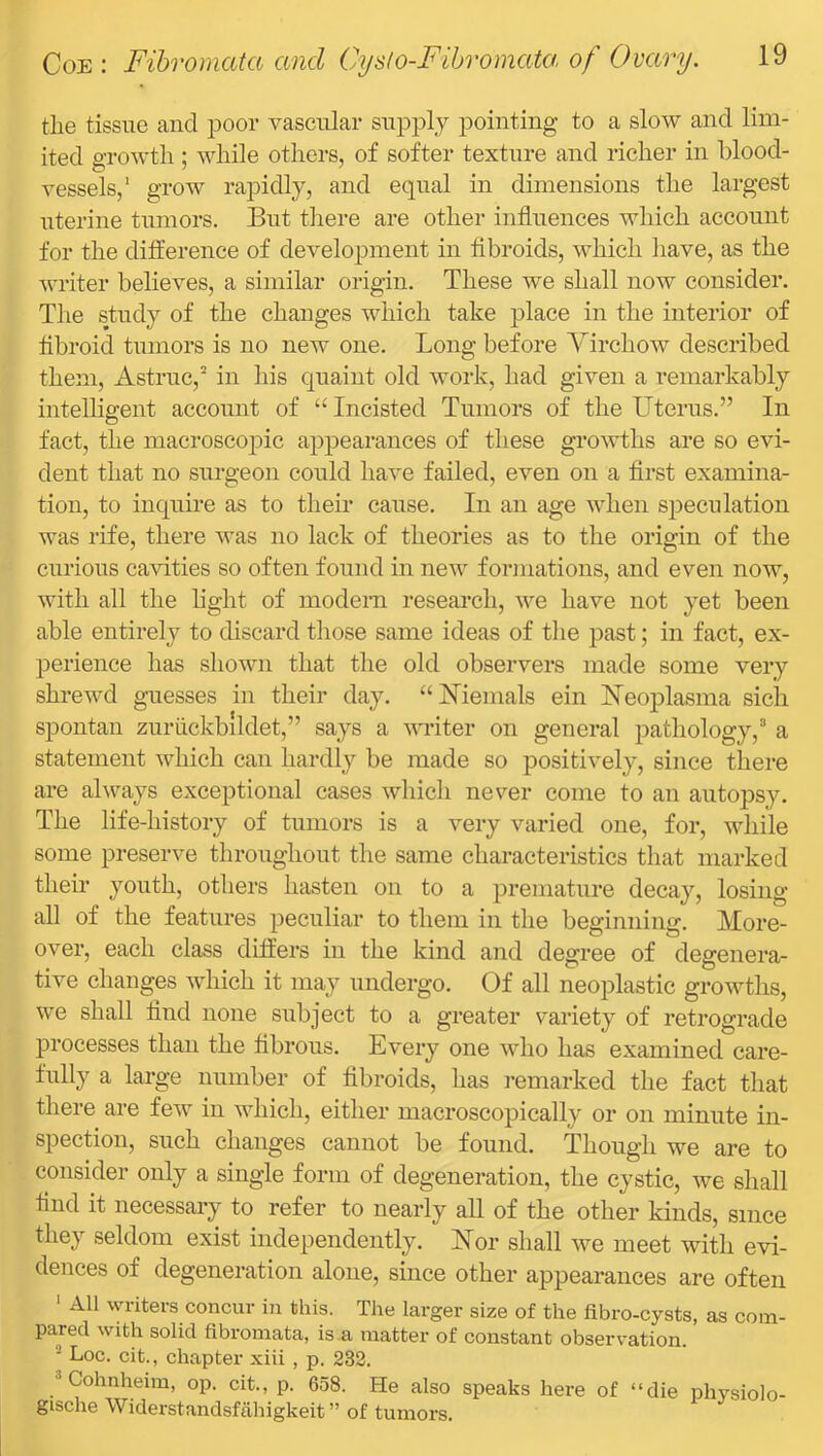 the tissue and i^oor vascular supply pointing to a slow and lim- ited growth ; while others, of softer texture and richer in blood- vessels,' grow rapidly, and equal in dimensions the largest nterine tumors. But there are other influences which account for the difference of development in fibroids, which have, as the writer believes, a similar origin. These we shall now consider. The study of the changes which take place in the interior of fibroid tumors is no new one. Long before Yirchow described them, Astruc, in his quaint old work, had given a remarkably intelbffent account of Incisted Tumors of the Uterus.” In o fact, the macroscopic apj)earances of these growths are so evi- dent that no surgeon could have failed, even on a flrst examina- tion, to inquire as to their cause. In an age when speculation was rife, there was no lack of theories as to the origin of the curious cavities so often found in new formations, and even now, with all the light of modern research, we have not yet been able entirely to discard those same ideas of the past; in fact, ex- perience has shown that the old observers made some very shrewd guesses in their day. “Menials ein Ueojilasma sicli spontan zuriickbildet,” says a writer on general pathology,^ a statement which can hardly be made so positively, since there are always exceptional cases which never come to an autopsy. The life-history of tumors is a very varied one, for, while some preserve throughout the same characteristics that marked their youth, others hasten on to a premature decay, losing all of the features peculiar to them in the beginning. More- over, each class differs in the kind and degree of degenera- tive changes which it may undergo. Of all neoplastic growths, we shall And none subject to a greater variety of retrograde processes than the flbrous. Every one who has examined care- fully a large number of fibroids, has remarked the fact that there are few in which, either macroscopically or on minute in- spection, such changes cannot be found. Though we are to consider only a single form of degeneration, the cystic, we shall And it necessary to refer to nearly all of the other kinds, since they seldom exist independently. Nor shall we meet with evi- dences of degeneration alone, since other appearances are often ‘ All writers concur in this. The larger size of the fibro-cysts, as com- pared with solid fibromata, is a matter of constant observation. ^ Loc. cit., chapter xiii , p. 232. *Cohnheim, op. cit., p. 658. He also speaks here of “die physiolo- gische Widerstandsfiihigkeit ” of tumors.