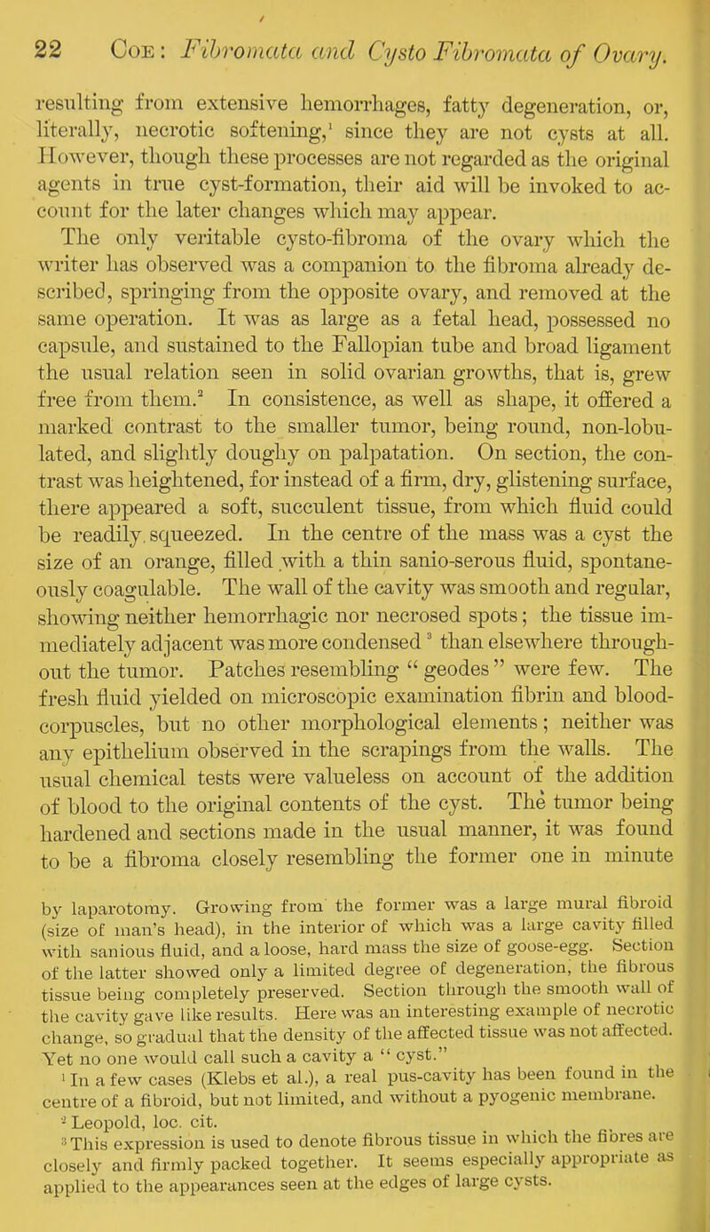 resulting from extensive hemorrhages, fatty degeneration, or, literally, necrotic softenmg,' since they are not cysts at all. I lowe ver, though these processes are not regarded as the original agents in true cyst-formation, their aid will he invoked to ac- count for the later changes which may appear. The only veritable cysto-fibroma of the ovary which the writer has observed was a companion to the fibroma already de- scidbed, springing from the opposite ovary, and removed at the same operation. It was as large as a fetal head, possessed no capsule, and sustained to the Fallopian tube and broad ligament the usual relation seen in solid ovarian growths, that is, grew free from them.’^ In consistence, as well as shape, it offered a marked contrast to the smaller tumor, being round, non-lobu- lated, and slightly doughy on palpatation. On section, the con- trast was heightened, for instead of a firm, dry, glistening surface, there appeared a soft, succulent tissue, from which fiuid could be readily, squeezed. In the centre of the mass was a cyst the size of an orange, filled .with a thin sanio-serous fiuid, spontane- ously coagulable. The wall of the cavity was smooth and regular, shovfing neither hemorrhagic nor necrosed spots; the tissue im- mediately adjacent was more condensed ^ than elsewhere through- out the tumor. Patches resembling “ geodes” were few. The fresh fiuid yielded on microscopic examination fibrin and blood- corpuscles, but no other morphological elements; neither was any epithelium observed in the scrapings from the walls. The usual chemical tests were valueless on account of the addition of blood to the original contents of the cyst. The tumor being hardened and sections made in the usual manner, it was found to be a fibroma closely resembling the former one in minute by laparotomy. Growing from the former was a large mural fibroid (size of man’s head), in the interior of which was a large cavity filled with sanious fiuid, and a loose, hard mass the size of goose-egg. Section of the latter showed only a limited degree of degeneration, the fibrous tissue being completely preserved. Section through the smooth wall of the cavity gave like results. Here was an interesting example of neci'otic change, so gradual that the density of the affected tissue was not affected. Yet no one would call such a cavity a “ cyst.” ' In a few cases (Klebs et ah), a real pus-cavity has been found in the centre of a fibroid, but not limited, and without a pyogenic membrane. Leopold, loc. cit. ‘’This expression is used to denote fibrous tissue in which the fibres are closely and firmly packed together. It seems especially appropriate as applied to the appearances seen at the edges of large cysts.