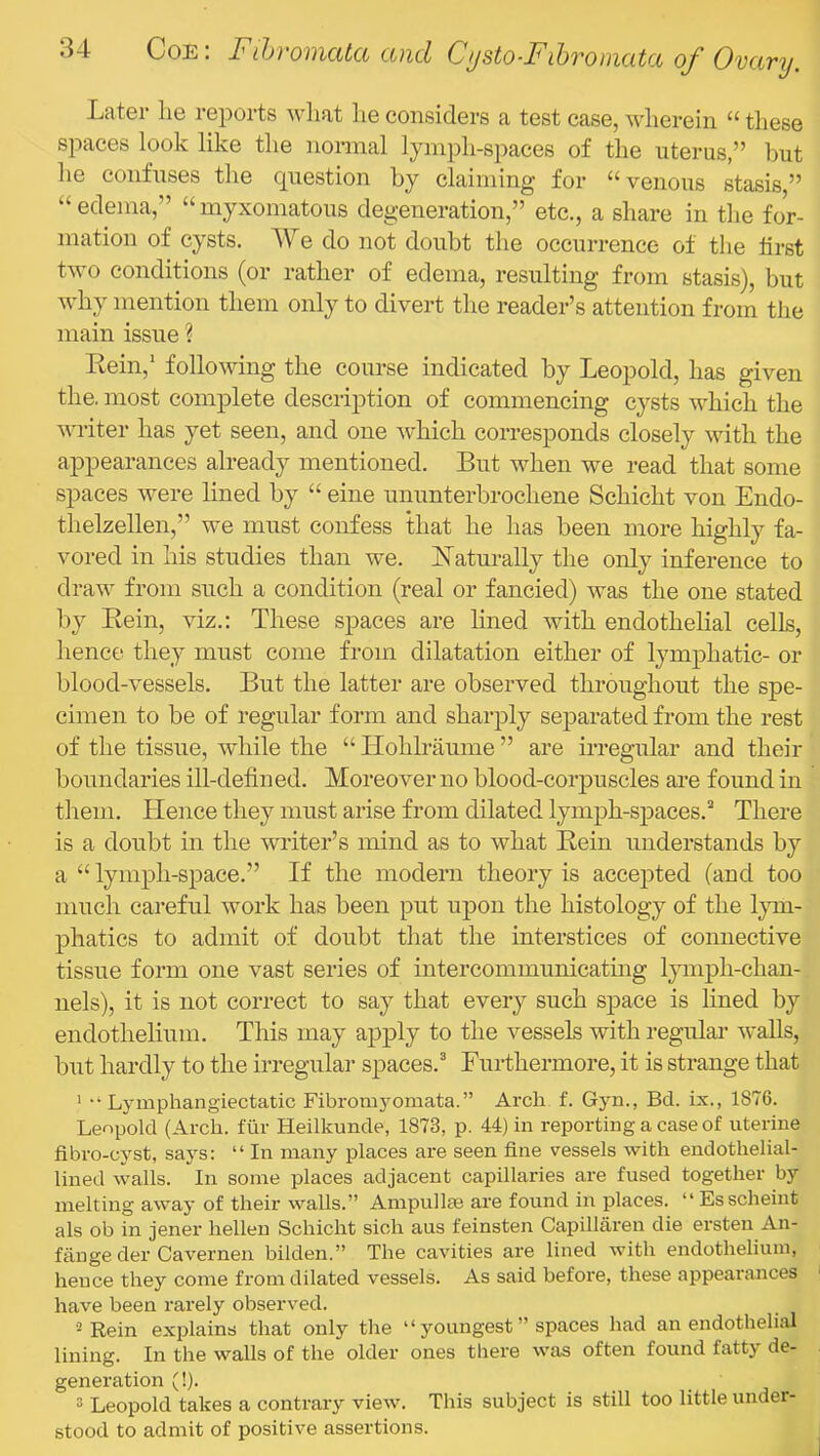 Later lie reports wliat lie considers a test case, wherein “ these spaces look like the normal lymph-spaces of the uterus,” but he confuses the question by claiming for “ venous stasis,” edema, “ myxomatous degeneration,” etc., a share in the for- mation of cysts. We do not doubt the occurrence of the first two conditions (or rather of edema, resulting from stasis), but why mention them only to divert the reader’s attention from the main issue ? Kein,’ following the course indicated by Leopold, has given the. most complete description of commencing cysts which the writer has yet seen, and one which corresponds closely vdth the appearances already mentioned. But when we read that some spaces were lined by “ eine ununterbrochene Schicht von Endo- thelzellen,” we must confess that he has been more highly fa- vored in his studies than we. Naturally the only inference to draw from such a condition (real or fancied) was the one stated by Eein, viz.: These spaces are lined with endothelial cells, hence they must come from dilatation either of tymphatic- or blood-vessels. But the latter are observed throughout the spe- cimen to be of regular form and sharply separated from the rest of the tissue, while the “ Hohlraume ” are irregular and their boundaries ill-defined. Moreover no blood-corpuscles are found in them. Hence they must arise from dilated lymph-spaces.’' There is a doubt in the writer’s mind as to what Eein understands by a “ lymph-space.” If the modern theory is accepted (and too much careful work has been put upon the histology of the Ijun- phatics to admit of doubt that the interstices of connective tissue form one vast series of intercommunicating lymph-chan- nels), it is not correct to say that every such space is lined by endothelium. This may apply to the vessels with regulai’ walls, but hardly to the irregular spaces.^ Furthermore, it is strange that ‘ •• Lymphangiectatic Fibromyomata.” Arch f. Gyn., Bd. ix., 1876. Leopold (Arch, fur Heilkunde, 1873, p. 44) in reporting a case of uterine fibro-cyst, says: “ In many places are seen fine vessels with endothelial- lined walls. In some places adjacent capillaries are fused together by melting away of their walls.” Ampullae are found in places. “Esscheint als ob in jener hellen Schicht sich aus feinsten Capillaren die ersten An- fange der Cavemen bilden.” The cavities are lined with endothelium, hence they come from dilated vessels. As said before, these appearances have been rarely observed. •2 Rein explains that only the “ youngest ” spaces had an endotheli:U lining. In the walls of the older ones there was often found fatty de- generation (!). 3 Leopold takes a contrary view. This subject is still too little under- stood to admit of positive assertions.