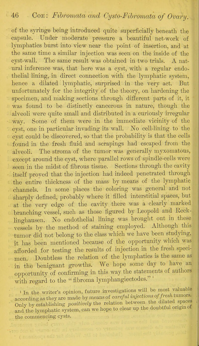 of the syringe being introdnced quite superficially beneath the capsule. Under moderate pressure a beautiful net-work of lymphatics burst into view near the point of insertion, and at the same time a similar injection was seen on the inside of the cyst-wall. The same result was obtained in two trials. A nat- ural inference was, that here was a cyst, with a regular endo- thelial lining, in direct connection with the lymphatic system, ' hence a dilated lymphatic, surprised in the very act. But | unfortunately for the integrity of the theory, on hardening the j specimen, and making sections through different parts of it, it ' was found to be distinctly cancerous in nature, though the alveoli were quite small and distributed in a curiously nregular way. Some of them were in the immediate vicinity of the cyst, one in particular invading its wall. Uo cell-lining to the cyst could be discovered, so that the probabihty is that the cells found in the fresh fluid and scrapings had escaped from the alveoli. The stroma of the tumor was generally myxomatous, except around the cyst, where parallel rows of spindle-cells were seen in the midst of fibrous tissue. Sections through the cavity itself proved that the injection had indeed penetrated through the entire thickness of the mass by means of the lymphatic channels. In some places the coloring was general and not sharply deflned, probably where it filled interstitial spaces, but at the very edge of the cavity there was a clearly marked branching vessel, such as those figured by Leopold and Beck- linghausen. Uo endothelial Iming was brought out in these vessels by the method of staining employed. Although this tumor did not belong to the class which we have been studying, it has been mentioned because of the opportunity which was afforded for testing the results of injection in the fresh speci- ! men. Doubtless the relation of the lymphatics is the same as in the benignant growths. We hope some day to have an opportunity of confirming in this way the statements of authors with regard to the “ fibroma lymphangiectodes.” * 1 In the writer’s opinion, future investigations will be most valuable according as they are made by means of careful injections of /res/i tumors. Only by establishing positively the relation between the dilated spaces and^thJlymphatic system, can we hope to clear up the doubtful oiigmo the commencing cysts.