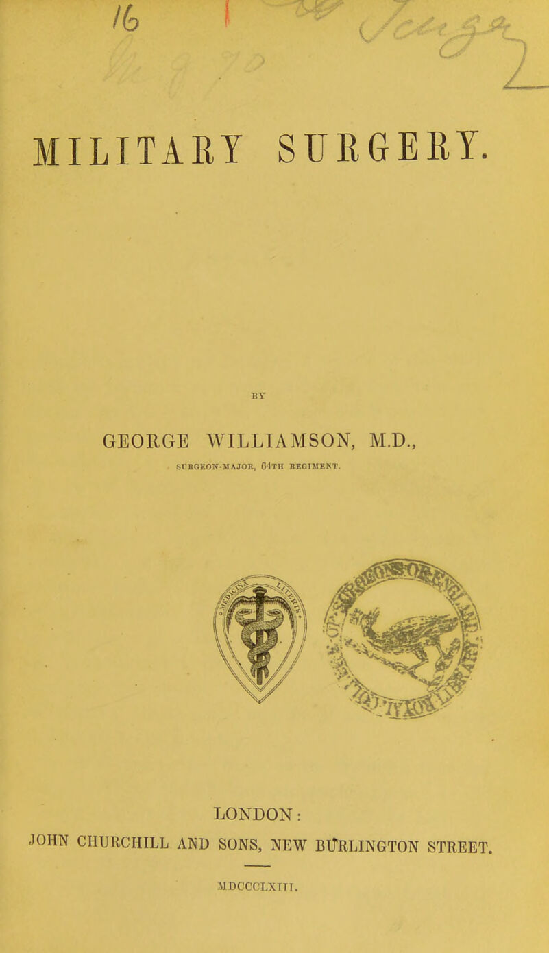 MILITARY SURGERY. BY GEORGE WILLIAMSON, M.D., SUBGEOJf-MAJOK, 64-TII BEG1MEKT. LONDON: JOHN CHURCHILL AND SONS, NEW BURLINGTON STREET. MDCCCLXTTT.