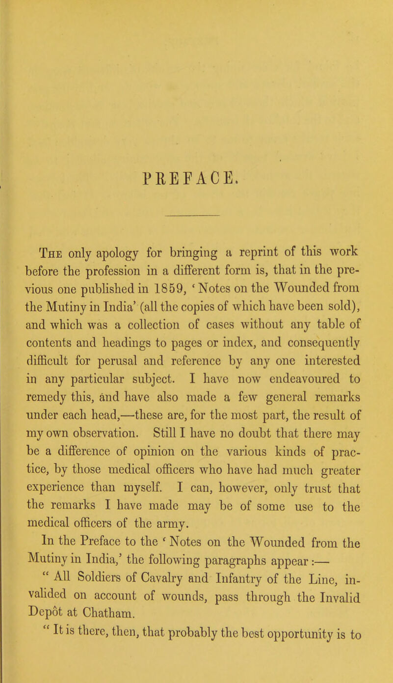 PREFACE. The only apology for bringing a reprint of this work before the profession in a different form is, that in the pre- vious one published in IS59, ‘ Notes on the Wounded from the Mutiny in India’ (all the copies of which have been sold), and which was a collection of cases without any table of contents and headings to pages or index, and consequently difficult for perusal and reference by any one interested in any particular subject. I have now endeavoured to remedy this, and have also made a few general remarks under each head,—these are, for the most part, the result of my own observation. Still I have no doubt that there may be a difference of opinion on the various kinds of prac- tice, by those medical officers who have had much greater experience than myself. I can, however, only trust that the remarks I have made may be of some use to the medical officers of the army. In the Preface to the f Notes on the Wounded from the Mutiny in India,’ the following paragraphs appear:— “ All Soldiers of Cavalry and Infantry of the Line, in- valided on account of wounds, pass through the Invalid Depot at Chatham. “ It is there, then, that probably the best opportunity is to