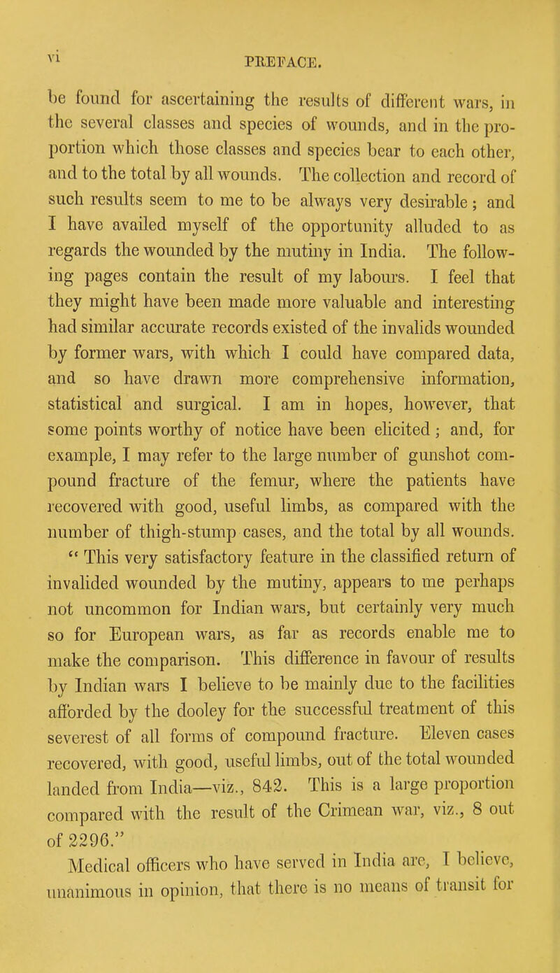 be found for ascertaining the results of different wars, in the several classes and species of wounds, and in the pro- portion which those classes and species bear to each other, and to the total by all wounds. The collection and record of such results seem to me to be always very desirable; and I have availed myself of the opportunity alluded to as regards the wounded by the mutiny in India. The follow- ing pages contain the result of my labours. I feel that they might have been made more valuable and interesting had similar accurate records existed of the invalids wounded by former wars, with which I could have compared data, and so have drawn more comprehensive information, statistical and surgical. I am in hopes, however, that some points worthy of notice have been elicited ; and, for example, I may refer to the large number of gunshot com- pound fracture of the femur, where the patients have recovered with good, useful limbs, as compared with the number of thigh-stump cases, and the total by all wounds. “ This very satisfactory feature in the classified return of invalided wounded by the mutiny, appears to me perhaps not uncommon for Indian wars, but certainly very much so for European wars, as far as records enable me to make the comparison. This difference in favour of results by Indian wars I believe to be mainly due to the facilities afforded by the dooley for the successful treatment of this severest of all forms of compound fracture. Eleven cases recovered, with good, useful limbs, out of the total wounded landed from India—viz., 842. This is a large proportion compared with the result of the Crimean war, viz., 8 out of 2296.” Medical officers who have served in India are, I believe, unanimous in opinion, that there is no means of tiansit foi