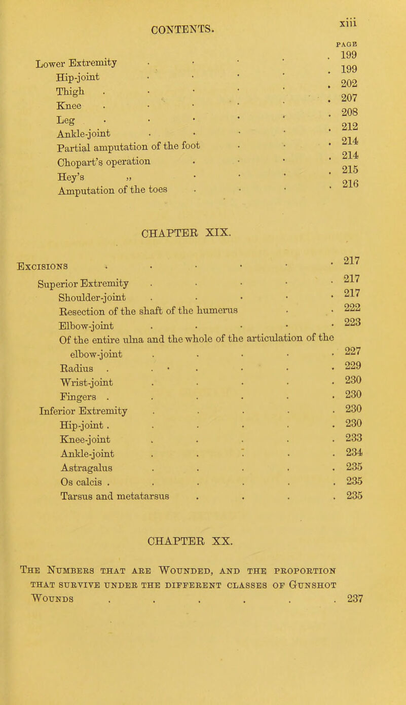 Lower Extremity Hip-joint Thigh Knee Leg Ankle-joint Partial amputation of the foot Chopart’s operation Hey’s „ Amputation of the toes PAGE . 199 . 199 . 202 . 207 . 208 . 212 . 214 . 214 . 215 . 216 CHAPTER XIX. Excisions Superior Extremity Shoulder-joint Resection of the shaft of the humerus Elbow-joint Of the entire ulna and the whole of the articulation of the elbow-joint Radius . . Wrist-joint Fingers .... Inferior Extremity Hip-joint .... Knee-joint Ankle-joint . . 1 Astragalus Os calcis .... Tarsus and metatarsus 217 217 217 222 223 227 229 230 230 230 230 233 234 235 235 235 CHAPTER XX. The Numbers that are Wounded, and the proportion THAT SURVIVE UNDER THE DIFFERENT CLASSES OF GUNSHOT Wounds ...... 237