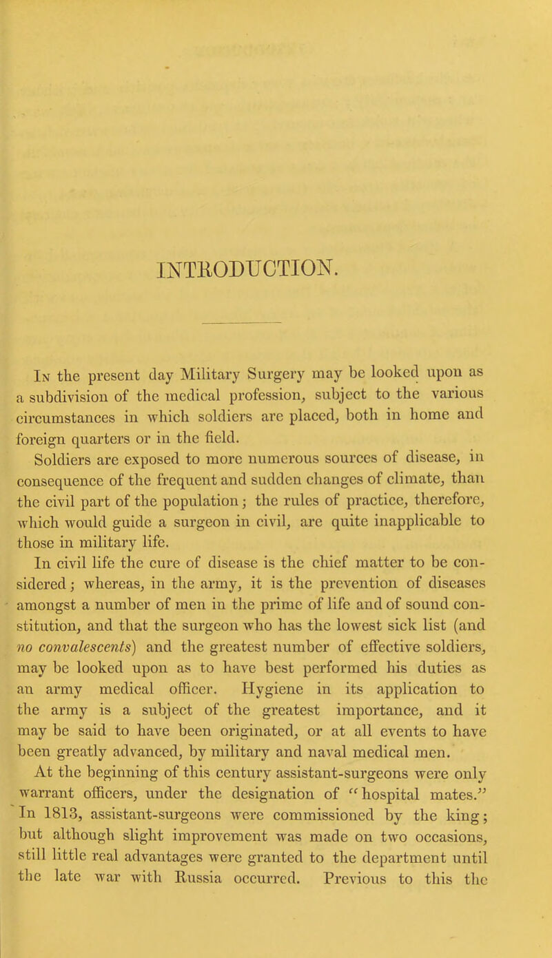 INTRODUCTION. In the present clay Military Surgery may be looked upon as a subdivision of the medical profession, subject to the various circumstances in which soldiers are placed, both in home and foreign quarters or in the field. Soldiers are exposed to more numerous sources of disease, in consequence of the frequent and sudden changes of climate, than the civil part of the population; the rules of practice, therefore, which would guide a surgeon in civil, are quite inapplicable to those in military life. In civil life the cure of disease is the chief matter to be con- sidered ; whereas, in the army, it is the prevention of diseases amongst a number of men in the prime of life and of sound con- stitution, and that the surgeon who has the lowest sick list (and no convalescents) and the greatest number of effective soldiers, may be looked upon as to have best performed his duties as an army medical officer. Hygiene in its application to the army is a subject of the greatest importance, and it may be said to have been originated, or at all events to have been greatly advanced, by military and naval medical men. At the beginning of this century assistant-surgeons were only warrant officers, under the designation of “ hospital mates.” In 1813, assistant-surgeons were commissioned by the king; but although slight improvement was made on two occasions, still little real advantages were granted to the department until the late war with Russia occurred. Previous to this the