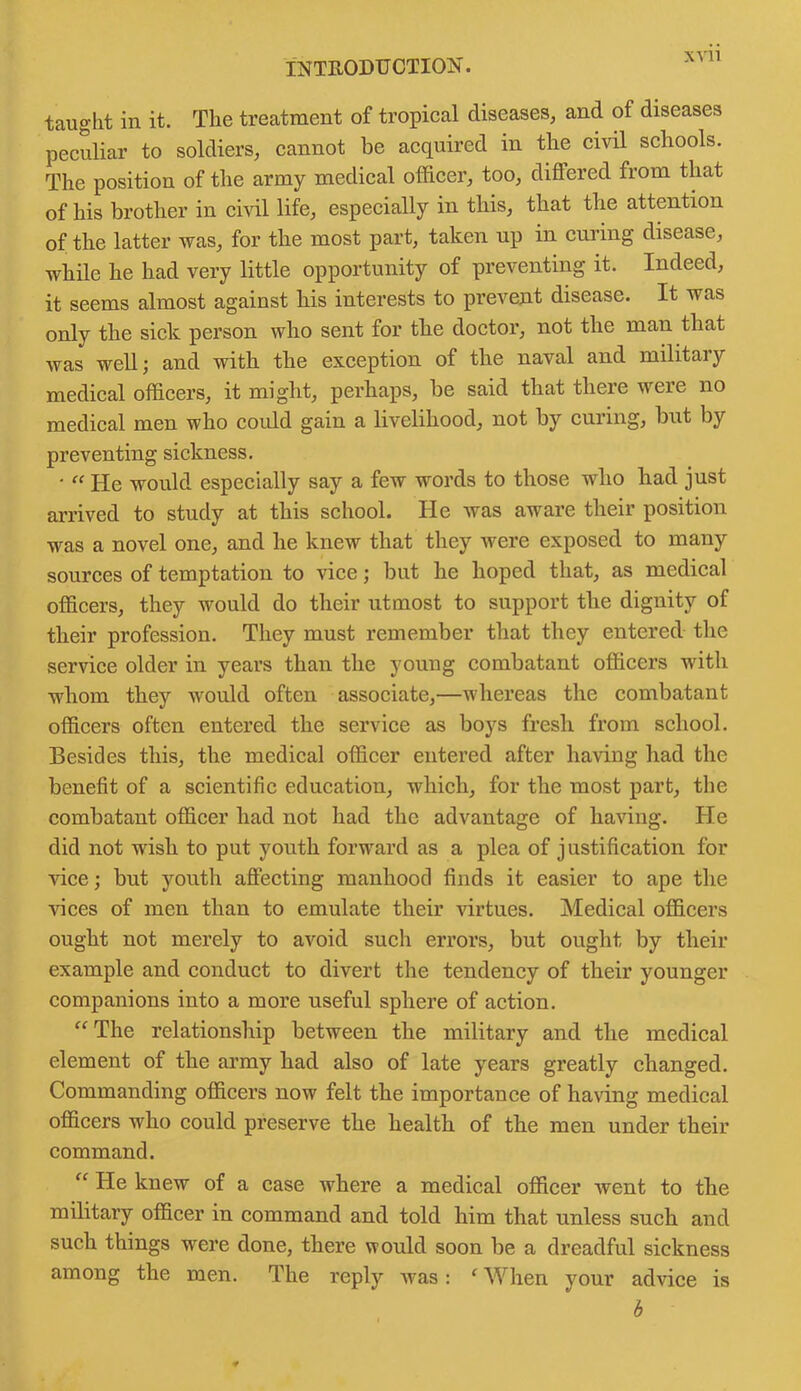 taught in it. The treatment of tropical diseases, and of diseases peculiar to soldiers, cannot be acquired in the civil schools. The position of the army medical officer, too, diflered from that of his brother in civil life, especially in this, that the attention of the latter was, for the most part, taken up in curing disease, while he had very little opportunity of preventing it. Indeed, it seems almost against his interests to prevent disease. It was only the sick person who sent for the doctor, not the man that was well; and with the exception of the naval and military medical officers, it might, perhaps, be said that there were no medical men who could gain a livelihood, not by curing, but by preventing sickness. • “ He would especially say a few words to those who had just arrived to study at this school. He was aware their position was a novel one, and he knew that they were exposed to many sources of temptation to vice; but he hoped that, as medical officers, they would do their utmost to support the dignity of their profession. They must remember that they entered the service older in years than the young combatant officers with whom they would often associate,—whereas the combatant officers often entered the service as boys fresh from school. Besides this, the medical officer entered after having had the benefit of a scientific education, which, for the most part, the combatant officer had not had the advantage of having. He did not wish to put youth forward as a plea of justification for vice; but youth affecting manhood finds it easier to ape the Hces of men than to emulate their virtues. Medical officers ought not merely to avoid such errors, but ought by their example and conduct to divert the tendency of their younger companions into a more useful sphere of action. “ The relationship between the military and the medical element of the army had also of late years greatly changed. Commanding officers now felt the importance of having medical officers who could preserve the health of the men under their command. “ He knew of a case where a medical officer went to the military officer in command and told him that unless such and such things were done, there would soon be a dreadful sickness among the men. The reply was: f When your advice is 6