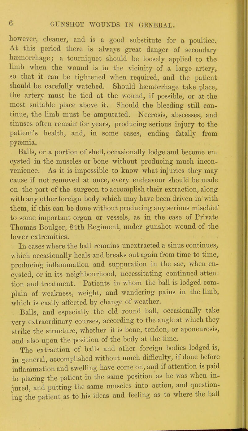 G however, cleaner, and is a good substitute for a poultice. At this period there is always great danger of secondary haemorrhage; a tourniquet should be loosely applied to the limb when the wound is in the vicinity of a large artery, so that it can be tightened when required, and the patient should be carefully watched. Should haemorrhage take place, the artery must be tied at the wound, if possible, or at the most suitable place above it. Should the bleeding still con- tinue, the limb must be amputated. Necrosis, abscesses, and sinuses often remain' for years, producing serious injury to the patient’s health, and, in some cases, ending fatally from pyaemia. Balls, or a portion of shell, occasionally lodge and become en- cysted in the muscles or bone without producing much incon- venience. As it is impossible to know what injuries they may cause if not removed at once, every endeavour should be made on the part of the surgeon to accomplish their extraction, along with any other foreign body which may have been driven in with them, if this can be done without producing any serious mischief to some important organ or vessels, as in the case of Private Thomas Boulger, 84th Regiment, under gunshot wound of the lower extremities. In cases where the ball remains unextracted a sinus continues, which occasionally heals and breaks out again from time to time, producing inflammation and suppuration in the sac, when en- cysted, or in its neighbourhood, necessitating continued atten- tion and treatment. Patients in whom the ball is lodged com- plain of weakness, weight, and wandering pains in the limb, which is easily affected by change of weather. Balls, and especially the old round ball, occasionally take very extraordinary courses, according to the angle at which they strike the structure, whether it is bone, tendon, or aponeurosis, and also upon the position of the body at the time. The extraction of balls and other foreign bodies lodged is, in general, accomplished without much difficulty, if done bcioie inflammation and swelling have come on, and if attention is paid to placing the patient in the same position as he was when in- jured, and putting the same muscles into action, and question- ing the patient as to his ideas and feeling as to where the ball