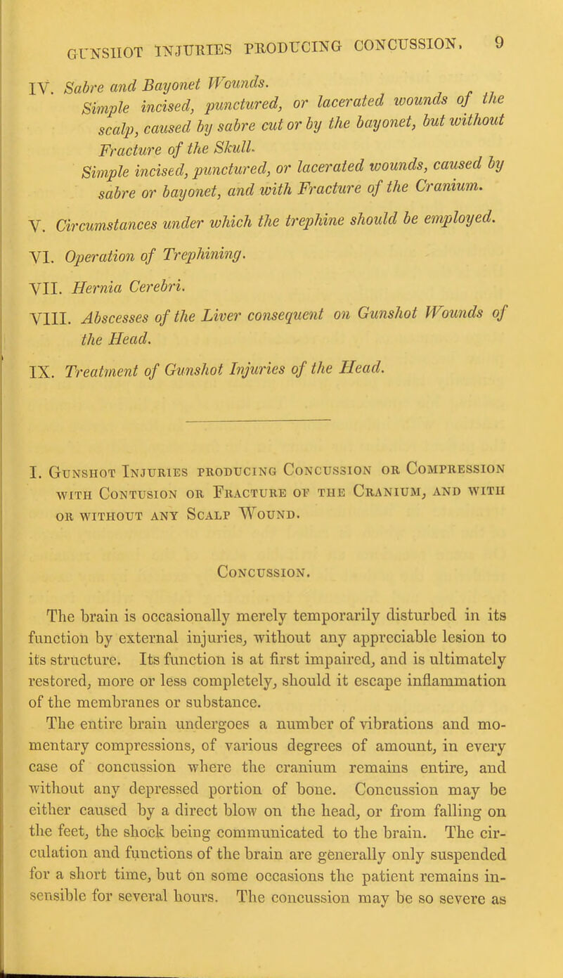 IV. Sabre and Bayonet Wounds. Simple incised, punctured, or lacerated wounds oj the scalp, caused by sabre cut or by the bayonet, but without Fracture of the Skull. Simple incised, punctured, or lacerated wounds, caused by sabre or bayonet, and with Fracture of the Cranium. V. Circumstances under which the trephine should be employed. VI. Operation of Trephining. VII. Hernia Cerebri. VIII. Abscesses of the Liver consequent on Gunshot Wounds of the Head. IX. Treatment of Gunshot Injuries of the Head. I. Gunshot Injuries producing Concussion or Compression •with Contusion or Fracture op the Cranium, and with or without any Scalp Wound. Concussion. The brain is occasionally merely temporarily disturbed in its function by external injuries, without any appreciable lesion to its structure. Its function is at first impaired, and is ultimately restored, more or less completely, should it escape inflammation of the membranes or substance. The entire brain undergoes a number of vibrations and mo- mentary compressions, of various degrees of amount, in every case of concussion where the cranium remains entire, and without any depressed portion of bone. Concussion may be either caused by a direct blow on the head, or from falling on the feet, the shock being communicated to the brain. The cir- culation and functions of the brain are generally only suspended for a short time, but on some occasions the patient remains in- sensible for several hours. The concussion may be so severe as