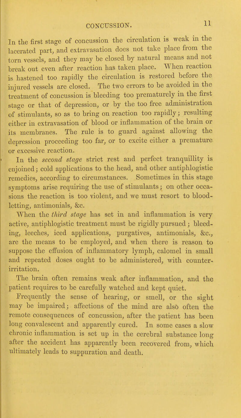 CONCUSSION. In the first stage of concussion the circulation is weak in the lacerated part, and extravasation does not take place from the torn vessels, and they may be closed by natural means and not break out even after reaction has taken place. When reaction is hastened too rapidly the circulation is restored before the injured vessels are closed. The two errors to be avoided in the treatment of concussion is bleeding too prematurely in the first stage or that of depression, or by the too free administration of stimulants, so as to bring on reaction too rapidly; resulting either in extravasation of blood or inflammation of the brain or its membranes. The rule is to guard against allowing the depression proceeding too far, or to excite either a premature or excessive reaction. > In the second stage strict rest and perfect tranquillity is enjoined; cold applications to the head, and other antiphlogistic remedies, according to circumstances. Sometimes in this stage symptoms arise requiring the use of stimulants; on other occa- sions the reaction is too violent, and we must resort to blood- letting, antimonials, &c. When the third stage has set in and inflammation is very active, antiphlogistic treatment must be rigidly pursued ; bleed- ing, leeches, iced applications, purgatives, antimonials, &c., are the means to be employed, and when there is reason to suppose the effusion of inflammatory lymph, calomel in small and repeated doses ought to be administered, Avith counter- irritation. The brain often remains weak after inflammation, and the patient requires to be carefully watched and kept quiet. Frequently the sense of hearing, or smell, or the sight may be impaired; affections of the mind are also often the remote consequences of concussion, after the patient has been long convalescent and apparently cured. In some cases a slow chronic inflammation is set up in the cerebral substance long after the accident has apparently been recovered from, which ultimately leads to suppuration and death.