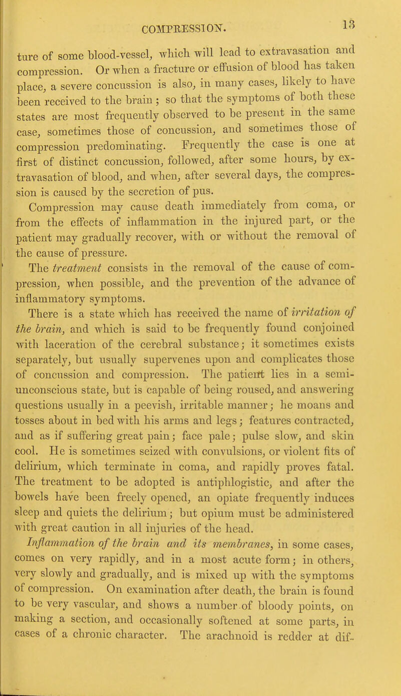 COMPRESS! OiST. ture of some blood-vessel, which will lead to extravasation and compression. Or when a fracture or effusion of blood has taken place, a severe concussion is also, in many cases, likely to have been received to the brain ; so that the symptoms of both these states are most frequently observed to be present in the same case, sometimes those of concussion, and sometimes those of compression predominating. Frequently the case is one at first of distinct concussion, followed, after some hours, by ex- travasation of blood, and when, after several days, the compi es- sion is caused by the secretion of pus. Compression may cause death immediately from coma, or from the effects of inflammation in the injured part, or the patient may gradually recover, with or without the removal of the cause of pressure. The treatment consists in the removal of the cause of com- pression, when possible, and the prevention of the advance of inflammatory symptoms. There is a state which has received the name of irritation of the brain, and which is said to be frequently found conjoined with laceratiou of the cerebral substance; it sometimes exists separately, but usually supervenes upon and complicates those of concussion and compression. The patient lies in a semi- unconscious state, but is capable of being roused, and answering questions usually in a peevish, irritable manner; he moans and tosses about in bed with his arms and legs; features contracted, and as if suffering great pain; face pale; pulse slow, and skin cool. He is sometimes seized with convulsions, or violent fits of delirium, which terminate in coma, and rapidly proves fatal. The treatment to be adopted is antiphlogistic, and after the bowels have been freely opened, an opiate frequently induces sleep and quiets the delirium; but opium must be administered with great caution in all injuries of the head. Inflammation of the brain and its membranes, in some cases, comes on very rapidly, and in a most acute form; in others, very slowly and gradually, and is mixed up with the symptoms of compression. On examination after death, the brain is found to be very vascular, and shows a number of bloody points, on making a section, and occasionally softened at some parts, in cases of a chronic character. The arachnoid is redder at dif-