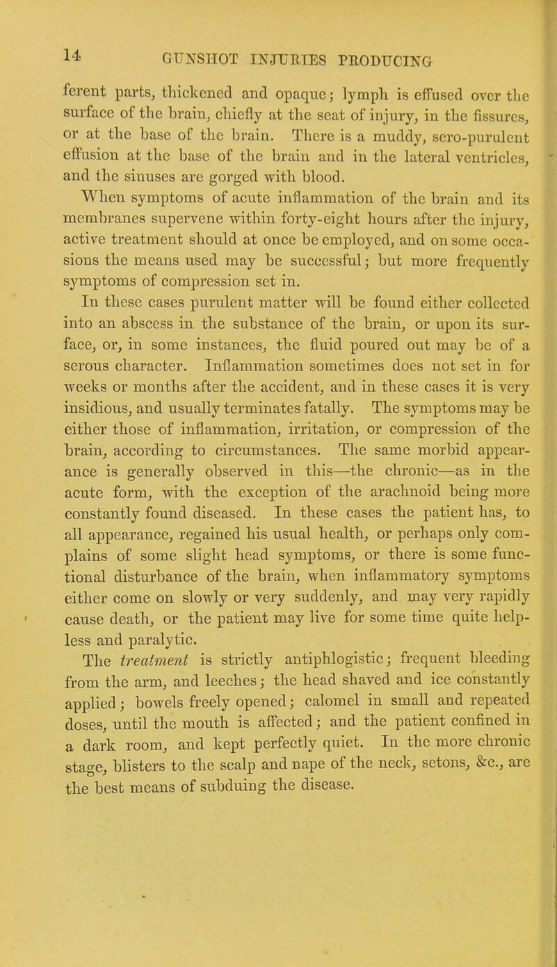 ferent parts, thickened and opaque; lymph is efTused over the surface of the brain, chiefly at the seat of injury, in the fissures, or at the base of the brain. There is a muddy, sero-purulent effusion at the base of the brain and in the lateral ventricles, and the sinuses are gorged with blood. When symptoms of acute inflammation of the brain and its membranes supervene within forty-eight hours after the injury, active treatment should at once be employed, and on some occa- sions the means used may be successful; but more frequently symptoms of compression set in. In these cases purulent matter will be found either collected into an abscess in the substance of the brain, or upon its sur- face, or, in some instances, the fluid poured out may be of a serous character. Inflammation sometimes does not set in for weeks or months after the accident, and in these cases it is very insidious, and usually terminates fatally. The symptoms may be either those of inflammation, irritation, or compression of the brain, according to circumstances. The same morbid appear- ance is generally observed in this—the chronic—as in the acute form, with the exception of the arachnoid being more constantly found diseased. In these cases the patient has, to all appearance, regained his usual health, or perhaps only com- plains of some slight head symptoms, or there is some func- tional disturbance of the brain, when inflammatory symptoms either come on slowly or very suddenly, and may very rapidly cause death, or the patient may live for some time quite help- less and paralytic. The treatment is strictly antiphlogistic; frequent bleeding from the arm, and leeches; the head shaved and ice constantly applied; bowels freely opened; calomel in small and repeated doses, until the mouth is affected; and the patient confined in a dark room, and kept perfectly quiet. In the more chronic stage, blisters to the scalp and nape of the neck, setons, &c., ai e the best means of subduing the disease.