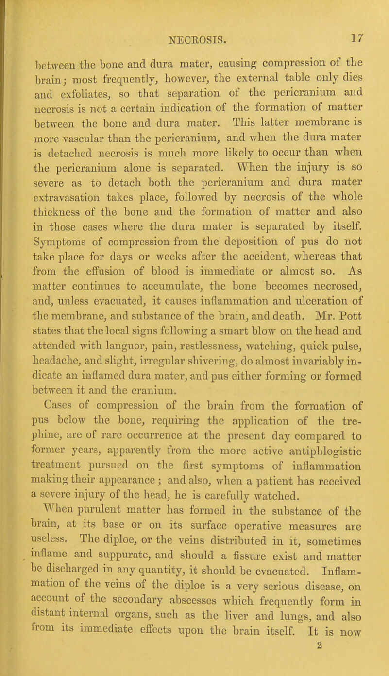 between the bone and dura mater, causing compression of the brain; most frequently, however, the external table only dies and exfoliates, so that separation of the pericranium and necrosis is not a certain indication of the formation of matter between the bone and dura mater. This latter membrane is more vascular than the pericranium, and when the dura mater is detached necrosis is much more likely to occur than when the pericranium alone is separated. When the injury is so severe as to detach both the pericranium and dura mater extravasation takes place, followed by necrosis of the whole thickness of the bone and the formation of matter and also in those cases where the dura mater is separated by itself. Symptoms of compression from the deposition of pus do not take place for days or weeks after the accident, whereas that from the effusion of blood is immediate or almost so. As matter continues to accumulate, the bone becomes necrosed, and, unless evacuated, it causes inflammation and ulceration of the membrane, and substance of the brain, and death. Mr. Pott states that the local signs following a smart blow on the head and attended with languor, pain, restlessness, watching, quick pulse, headache, and slight, irregular shivering, do almost invariably in- dicate an inflamed dura mater, and pus either forming or formed between it and the cranium. Cases of compression of the brain from the formation of pus below the bone, requiring the application of the tre- phine, are of rare occurrence at the present day compared to former years, apparently from the more active antiphlogistic treatment pursued on the first symptoms of inflammation making their appearance; and also, when a patient has received a severe injury of the head, he is carefully watched. T\ hen purulent matter has formed in the substance of the brain, at its base or on its surface operative measures are useless. The diploe, or the veins distributed in it, sometimes inflame and suppurate, and should a fissure exist and matter be discharged in any quantity, it should be evacuated. Inflam- mation of the veins of the diploe is a very serious disease, on account of the secondary abscesses which frequently form in distant internal organs, such as the liver and lungs, and also from its immediate effects upon the brain itself. It is now 2