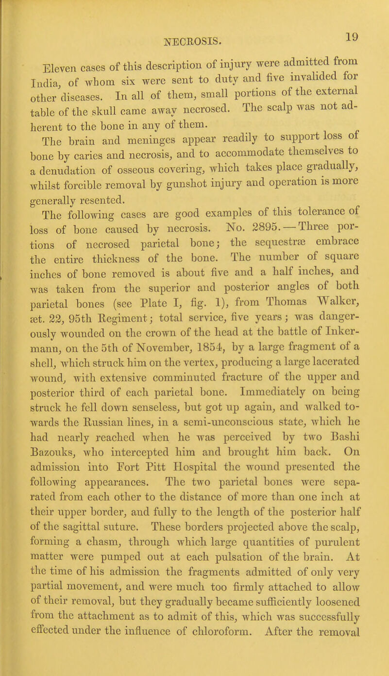 Eleven cases of this description of injury were admitted from India, of whom six were sent to duty and five invalided for other diseases. In all of them, small portions of the external table of the skull came away necrosed. The scalp was not ad- herent to the bone in any of them. The brain and meninges appear readily to support loss o bone by caries and necrosis, and to accommodate themselves to a denudation of osseous covering, which takes place gradually, whilst forcible removal by gunshot injury and operation is moie generally resented. The following cases are good examples of this tolerance of loss of bone caused by necrosis. No. 2895. Three por- tions of necrosed parietal bone; the sequestrm embrace the entire thickness of the bone. The number of square inches of bone removed is about five and a half inches, and was taken from the superior and posterior angles of both parietal bones (see Plate I, fig. 1), from Thomas Walker, set. 22, 95th Regiment; total service, five years; was danger- ously wounded on the crown of the head at the battle of Inker- mann, on the 5th of November, 1854, by a large fragment of a shell, which struck him on the vertex, producing a large lacerated wound, with extensive comminuted fracture of the upper and posterior third of each parietal bone. Immediately on being struck he fell down senseless, but got up again, and walked to- wards the Russian lines, in a semi-unconseious state, which he had nearly reached when he was perceived by two Bashi Bazouks, who intercepted him and brought him back. On admission into Fort Pitt Hospital the wound presented the following appearances. The two parietal bones were sepa- rated from each other to the distance of more than one inch at their upper border, aud fully to the length of the posterior half of the sagittal suture. These borders projected above the scalp, forming a chasm, through which large quantities of purulent matter were pumped out at each pulsation of the brain. At the time of his admission the fragments admitted of only very partial movement, and were much too firmly attached to allow of their removal, but they gradually became sufficiently loosened from the attachment as to admit of this, which was successfully effected under the influence of chloroform. After the removal