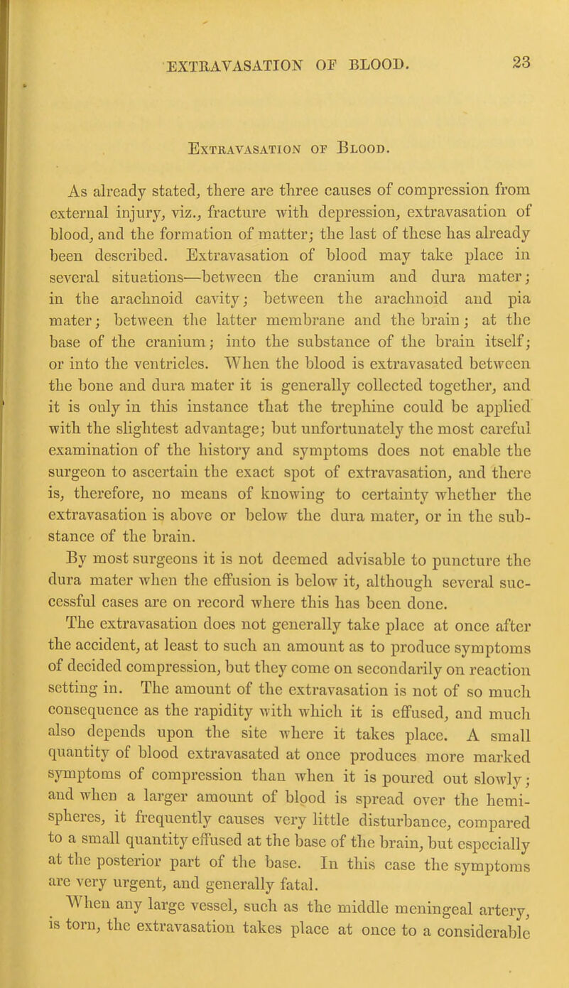 EXTRAVASATION OF BLOOD. Extravasation of Blood. As already stated, there are three causes of compression from external injury, viz., fracture with depression, extravasation of blood, and the formation of matter; the last of these has already been described. Extravasation of blood may take place in several situations—between the cranium and dura mater; in the arachnoid cavity; between the arachnoid and pia mater; between the latter membrane and the brain; at the base of the cranium; into the substance of the brain itself; or into the ventricles. When the blood is extravasated between the bone and dura mater it is generally collected together, and it is only in this instance that the trephine could be applied with the slightest advantage; but unfortunately the most careful examination of the history and symptoms does not enable the surgeon to ascertain the exact spot of extravasation, and there is, therefore, no means of knowing to certainty whether the extravasation is above or below the dura mater, or in the sub- stance of the brain. By most surgeons it is not deemed advisable to puncture the dura mater when the effusion is below it, although several suc- cessful cases are on record where this has been done. The extravasation does not generally take place at once after the accident, at least to such an amount as to produce symptoms of decided compression, but they come on secondarily on reaction setting in. The amount of the extravasation is not of so much consequence as the rapidity with which it is effused, and much also depends upon the site where it takes place. A small quantity of blood extravasated at once produces more marked symptoms of compression than when it is poured out slowly; and when a larger amount of blood is spread over the hemi- spheres, it frequently causes very little disturbance, compared to a small quantity effused at the base of the brain, but especially at the posterior part of the base. In this case the symptoms are very urgent, and generally fatal. TV hen any large vessel, such as the middle meningeal artery, is torn, the extravasation takes place at once to a considerable