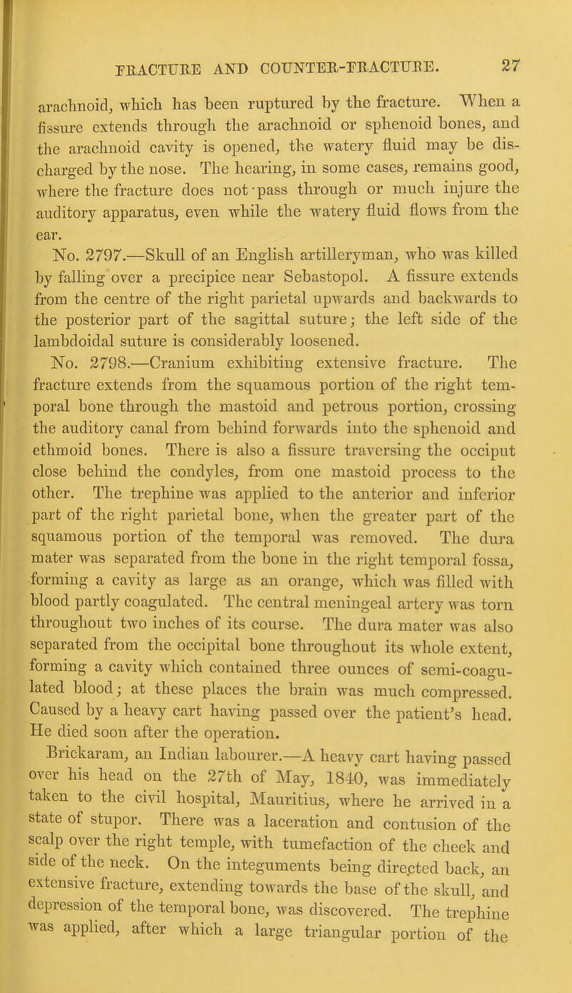 arachnoid, which has been ruptured by the fracture. When a fissure extends through the arachnoid or sphenoid hones, and the arachnoid cavity is opened, the watery fluid may be dis- charged by the nose. The hearing, in some cases, remains good, where the fracture does not pass through or much injure the auditory apparatus, even while the watery fluid flows from the ear. No. 2797.—Skull of an English artilleryman, who was killed by falling over a precipice near Sebastopol. A fissure extends from the centre of the right parietal upwards and backwards to the posterior part of the sagittal suture; the left side of the lambdoidal suture is considerably loosened. No. 2798.—Cranium exhibiting extensive fracture. The fracture extends from the squamous portion of the right tem- poral bone through the mastoid and petrous portion, crossing the auditory canal from behind forwards into the sphenoid and ethmoid bones. There is also a fissure traversing the occiput close behind the condyles, from one mastoid process to the other. The trephine was applied to the anterior and inferior part of the right parietal bone, when the greater part of the squamous portion of the temporal was removed. The dura mater was separated from the bone in the right temporal fossa, forming a cavity as large as an orange, which was filled with blood partly coagulated. The central meningeal artery was torn throughout two inches of its course. The dura mater was also separated from the occipital bone throughout its whole extent, forming a cavity which contained three ounces of semi-coagu- lated blood; at these places the brain was much compressed. Caused by a heavy cart having passed over the patient’s head. He died soon after the operation. Brickaram, an Indian labourer.—A heavy cart having passed over his head on the 27tli of May, 1840, was immediately taken to the civil hospital, Mauritius, where he arrived in a state of stupor. There was a laceration and contusion of the scalp over the right temple, with tumefaction of the cheek and side of the neck. On the integuments being directed back, an extensive fracture, extending towards the base of the skull, and depression of the temporal bone, was discovered. The trephine was applied, after which a large triangular portion of the