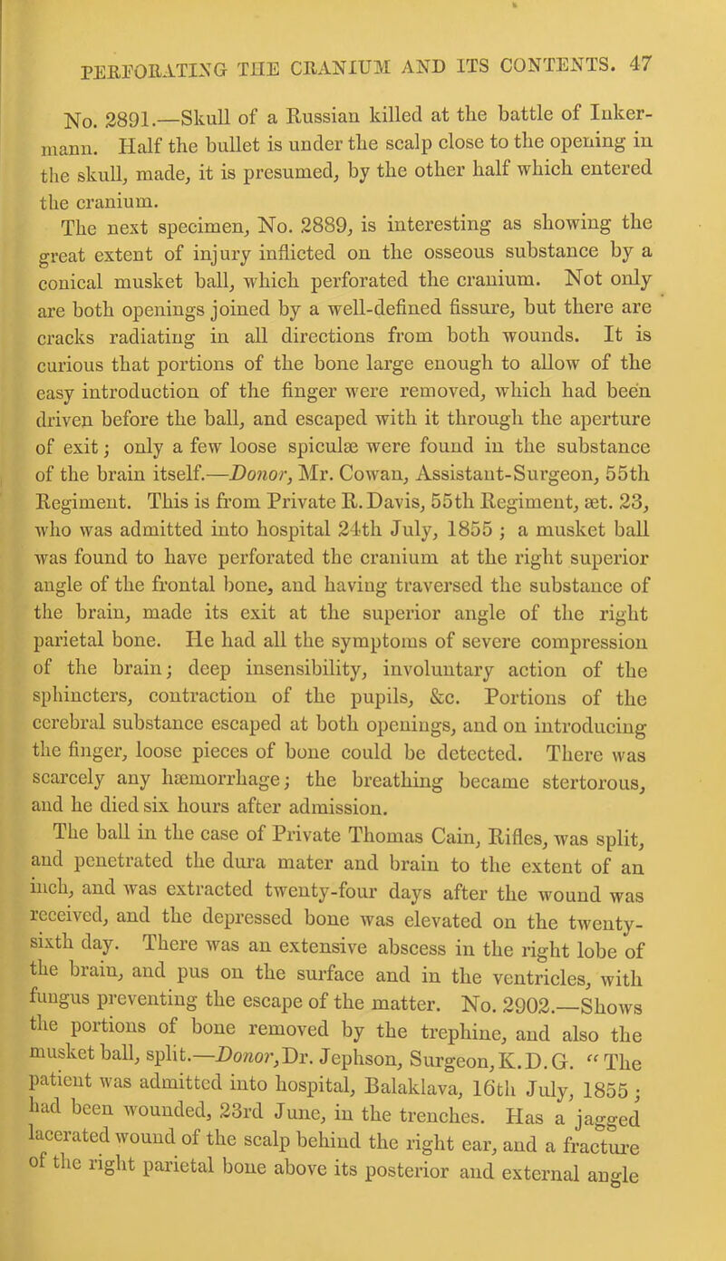 No. 2891.—Skull of a Russian killed at the battle of Inker- niann. Half the bullet is under the scalp close to the opening in the skull, made, it is presumed, by the other half which entered the cranium. The next specimen, No. 2889, is interesting as showing the great extent of injury inflicted on the osseous substance by a conical musket hall, which perforated the cranium. Not only are both openings joined by a well-defined fissure, hut there are cracks radiating in all directions from both wounds. It is curious that portions of the bone large enough to allow of the easy introduction of the finger were removed, which had been driven before the ball, and escaped with it through the aperture of exit; only a few loose spiculm were found in the substance of the brain itself.—Donor, Mr. Cowan, Assistant-Surgeon, 55th Regiment. This is from Private R. Davis, 55th Regiment, set. 23, who was admitted into hospital 24th July, 1855 ; a musket ball was found to have perforated the cranium at the right superior angle of the frontal bone, and having traversed the substance of the brain, made its exit at the superior angle of the right parietal bone. He had all the symptoms of severe compression of the brain; deep insensibility, involuntary action of the sphincters, contraction of the pupils, &c. Portions of the cerebral substance escaped at both openings, and on introducing the finger, loose pieces of bone could be detected. There was scarcely any haemorrhage; the breathing became stertorous, and he died six hours after admission. The ball in the case of Private Thomas Cain, Rifles, was split, and penetrated the dura mater and brain to the extent of an inch, and was extracted twenty-four days after the wound was received, and the depressed bone was elevated on the twenty- sixth day. There was an extensive abscess in the right lobe of the brain, and pus on the surface and in the ventricles, with fungus preventing the escape of the matter. No. 2902. Shows the portions of bone removed by the trephine, and also the musket ball, split.—Donor,Dr. Jephson, Surgeon, K.D.G. “ The patient was admitted into hospital, Balaklava, 16th July, 1855 ; had been wounded, 23rd June, in the trenches. Has a jagged lacerated wound of the scalp behind the right ear, and a fracture of the right parietal bone above its posterior and external angle