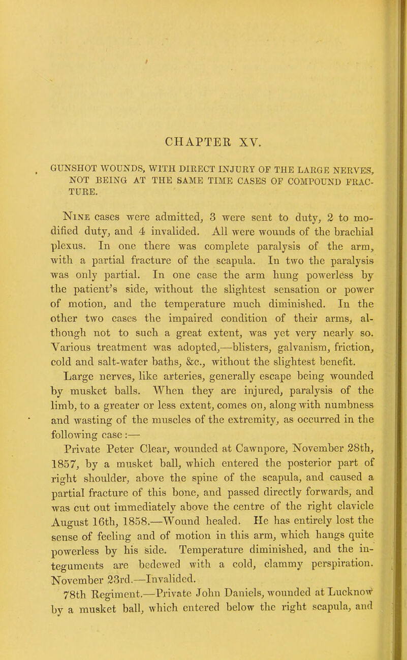 GUNSHOT WOUNDS, WITH DIRECT INJURY OF THE LARGE NERVES, NOT BEING AT THE SAME TIME CASES OF COMPOUND FRAC- TURE. Nine cases were admitted, 3 were sent to duty, 2 to mo- dified duty, and 4 invalided. All were wouuds of the brachial plexus. In one there was complete paralysis of the arm, with a partial fracture of the scapula. In two the paralysis was only partial. In one case the arm hung powerless by the patient’s side, without the slightest sensation or power of motion, and the temperature much diminished. In the other two cases the impaired condition of their arms, al- though not to such a great extent, was yet very nearly so. Various treatment was adopted,—blisters, galvanism, friction, cold and salt-water baths, &c., without the slightest benefit. Large nerves, like arteries, generally escape being wounded by musket balls. When they are injured, paralysis of the limb, to a greater or less extent, comes on, along with numbness and wasting of the muscles of the extremity, as occurred in the following case:— Private Peter Clear, wounded at Cawnpore, November 28th, 1857, by a musket ball, which entered the posterior part of right shoulder, above the spine of the scapula, and caused a partial fracture of this bone, and passed directly forwards, and was cut out immediately above the centre of the right clavicle August 16th, 1858.—Wound healed. He has entirely lost the sense of feeling and of motion in this arm, which hangs quite powerless by his side. Temperature diminished, and the in- teguments are bedewed with a cold, clammy perspiration. November 23rd.—Invalided. 78th Regiment.—Private John Daniels, wounded at Lucknow by a musket ball, which entered below the right scapula, and
