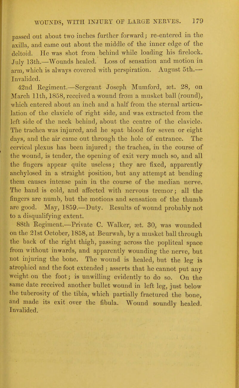 passed out about two inches further forward; re-entered in the axilla, and came out about the middle of the inner edge of the deltoid. He was shot from behind while loading his firelock. July 13th.—Wounds healed. Loss of sensation and motion in arm, which is always covered with perspiration. August 5th.—• Invalided. 42nd Regiment.—Sergeant Joseph Mumford, set. 28, on March 11th, 1858, received a wound from a musket hall (round), which entered about an inch and a half from the sternal articu- lation of the clavicle of right side, and was extracted from the left side of the neck behind, about the centre of the clavicle. The trachea was inj ured, and he spat blood for seven or eight days, and the air came out through the hole of entrance. The cervical plexus has been injured; the trachea, in the course of the wound, is tender, the opening of exit very much so, and all the fingers appear quite useless; they are fixed, apparently anchylosed in a straight position, but any attempt at bending them causes intense pain in the course of the median nerve. The hand is cold, and affected with nervous tremor; all the fingers are numb, but the motions and sensation of the thumb are good. May, 1859.—Duty. Results of wound probably not to a disqualifying extent. 88th Regiment.—Private C. Walker, set. 30, was wounded on the 21st October, 1858, at Beurwah, by a musket ball through the back of the right thigh, passing across the popliteal space from without inwards, and apparently wounding the nerve, but not injuring the bone. The wound is healed, but the leg is atrophied and the foot extended ; asserts that he cannot put any weight on the foot; is unwilling evidently to do so. On the same date received another bullet wound in left leg, just below the tuberosity of the tibia, which partially fractured the bone, and made its exit over the fibula. Wound soundly healed. Invalided.