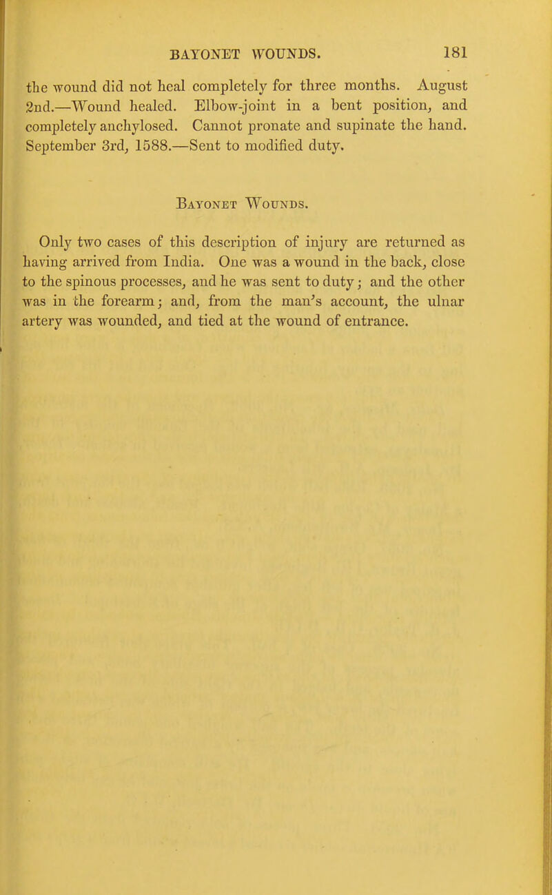 the wound did not heal completely for three months. August 2nd.—Wound healed. Elbow-joint in a bent position, and completely anchylosed. Cannot pronate and supinate the hand. September 3rd, 1588.—Sent to modified duty. Bayonet Wounds. Only two cases of this description of injury are returned as having arrived from India. One was a wound in the back, close to the spinous processes, and he was sent to duty; and the other was in the forearm; and, from the man's account, the ulnar artery wras wounded, and tied at the wound of entrance.