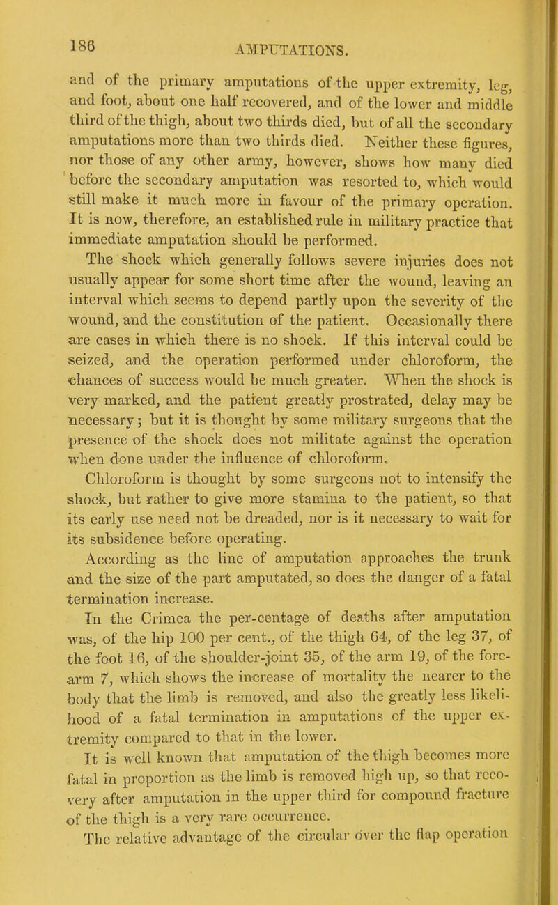 180 and of the primary amputations of the upper extremity, leg, and foot, about one half recovered, and of the lower and middle third of the thigh, about two thirds died, but of all the secoudary amputations more than two thirds died. Neither these figures, nor those of any other army, however, shows how many died before the secondary amputation was resorted to, which would still make it much more in favour of the primary operation. It is now, therefore, an established rule in military practice that immediate amputation should be performed. The shock which generally follows severe injuries does not usually appear for some short time after the wound, leaving an interval which seems to depend partly upon the severity of the wound, and the constitution of the patient. Occasionally there are cases in which there is no shock. If this interval could be seized, and the operation performed under chloroform, the chances of success would be much greater. When the shock is very marked, and the patient greatly prostrated, delay may be necessary; but it is thought by some military surgeons that the presence of the shock does not militate against the operation when done under the influence of chloroform. Chloroform is thought by some surgeons not to intensify the shock, but rather to give more stamina to the patient, so that its early use need not be dreaded, nor is it necessary to wait for its subsidence before operating. According as the line of amputation approaches the trunk and the size of the part amputated, so does the danger of a fatal termination increase. In the Crimea the per-centage of deaths after amputation was, of the hip 100 per cent., of the thigh 64, of the leg 37, of the foot 16, of the shoulder-joint 35, of the arm 19, of the fore- arm 7, which shows the increase of mortality the nearer to the body that the limb is removed, and also the greatly less likeli- hood of a fatal termination in amputations of the upper ex- tremity compared to that in the lower. It is well known that amputation of the thigh becomes more fatal in proportion as the limb is removed high up, so that reco- very after amputation in the upper third for compound fracture of the thigh is a very rare occurrence. The relative advantage of the circular over the flap operation