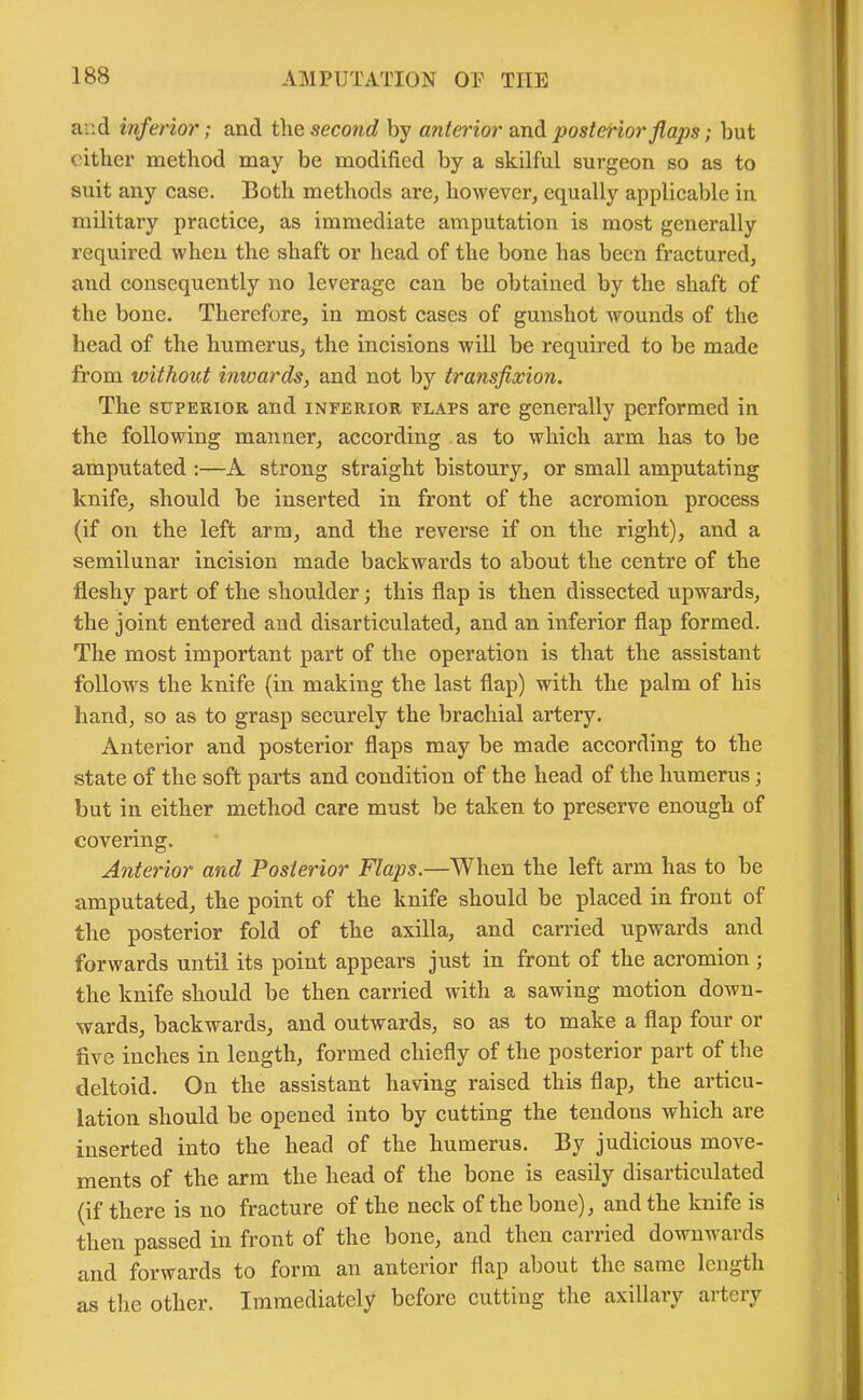 ar.d inferior; and the second by anterior and posterior flaps; but either method may be modified by a skilful surgeon so as to suit any case. Both methods are, however, equally applicable in military practice, as immediate amputation is most generally required when the shaft or head of the bone has been fractured, and consequently no leverage can be obtained by the shaft of the bone. Therefore, in most cases of gunshot wounds of the head of the humerus, the incisions will be required to be made from without inwards, and not by transfixion. The superior and inferior flaps are generally performed in the following manner, according as to which arm has to be amputated :—A strong straight bistoury, or small amputating knife, should be inserted in front of the acromion process (if on the left arm, and the reverse if on the right), and a semilunar incision made backwards to about the centre of the •fleshy part of the shoulder; this flap is then dissected upwards, the joint entered and disarticulated, and an inferior flap formed. The most important part of the operation is that the assistant follows the knife (in making the last flap) with the palm of his hand, so as to grasp securely the brachial artery. Anterior and posterior flaps may be made according to the state of the soft parts and condition of the head of the humerus; but in either method care must be taken to preserve enough of covering. Anterior and Posterior Flaps.—When the left arm has to be amputated, the point of the knife should be placed in front of the posterior fold of the axilla, and carried upwards and forwards until its point appears just in front of the acromion; the knife should be then carried with a sawing motion down- wards, backwards, and outwards, so as to make a flap four or five inches in length, formed chiefly of the posterior part of the deltoid. On the assistant having raised this flap, the articu- lation should be opened into by cutting the tendons which are inserted into the head of the humerus. By judicious move- ments of the arm the head of the bone is easily disarticulated (if there is no fracture of the neck of the bone), and the knife is then passed in front of the bone, and then carried downwards and forwards to form an anterior flap about the same length as the other. Immediately before cutting the axillary artery