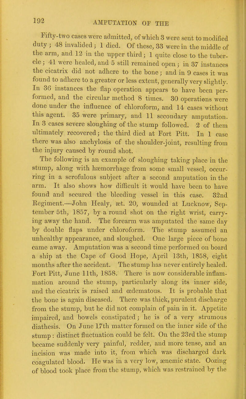 Fifty-two cases were admitted, of which 3 were sent to modified duty ; 48 invalided; 1 died. Of these, 33 were in the middle of the arm, and 12 in the upper third; 1 quite close to the tuber- cle ; 4<1 were healed, and 5 still remained open; in 37 instances the cicatrix did not adhere to the hone; and in 9 cases it was found to adhere to a greater or less extent, generally very slightly. In 36 instances the flap operation appears to have been per- foimcd, and the circular method 8 times. 30 operations were done under the influence of chloroform, and 14 cases without this agent. 35 were primary, and 11 secondary amputation. In 3 cases severe sloughing of the stump followed. 2 of them ultimately recovered; the third died at Fort Pitt. In 1 case there was also anchylosis of the shoulder-joint, resulting from the injury caused by round shot. The following is an example of sloughing taking place in the stump, along with haemorrhage from some small vessel, occur- ring in a scrofulous subject after a second amputation in the arm. It also shows how difficult it would have been to have found and secured the bleeding vessel in this case. 32nd Regiment.—John Healy, set. 20, wounded at Lucknow, Sep- tember 5th, 1857, by a round shot on the right wrist, carry- ing away the hand. The forearm was amputated the same day by double flaps under chloroform. The stump assumed an unhealthy appearance, and sloughed. One large piece of bone came away. Amputation was a second time performed on board a ship at the Cape of Good Hope, April 13th, 1858, eight months after the accident. The stump has never entirely healed. Fort Pitt, June 11th, 1858. There is now considerable inflam- mation around the stump, particularly along its inner side, and the cicatrix is raised and oedematous. It is probable that the bone is again diseased. There was thick, purulent discharge from the stump, but he did not complain of pain in it. Appetite impaired, and bowels constipated; he is of a very strumous diathesis. On June 17tli matter formed on the inner side of the stump : distinct fluctuation could be felt. On the 23rd the stump became suddenly very painful, redder, and more tense, and an incision was made into it, from which was discharged dark coagulated blood. He was in a very low, senemic state. Oozing of blood took place from the stump, which was restrained by the