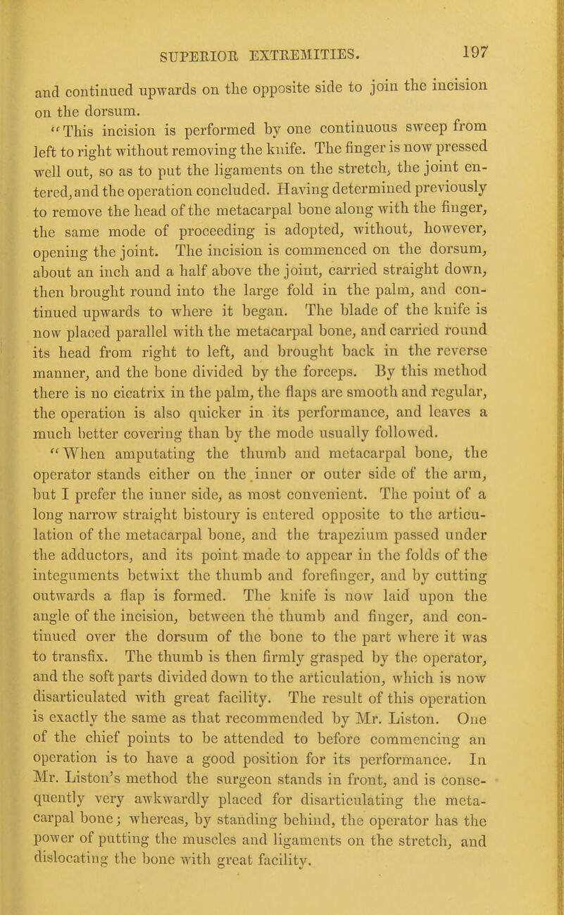 and continued upwards on tlie opposite side to join the incision on the dorsum. “ This incision is performed by one continuous sweep from left to right without removing the knife. The finger is now pressed well out, so as to put the ligaments on the stretch, the joint en- tered, and the operation concluded. Having determined previously to remove the head of the metacarpal bone along with the finger, the same mode of proceeding is adopted, without, however, opening the joint. The incision is commenced on the dorsum, about an inch and a half above the joint, carried straight down, then brought round into the large fold in the palm, and con- tinued upwards to where it began. The blade of the knife is now placed parallel with the metacarpal bone, and carried round its head from right to left, and brought back in the reverse manner, and the bone divided by the forceps. By this method there is no cicatrix in the palm, the flaps are smooth and regular, the operation is also quicker in its performance, and leaves a much better covering than by the mode usually followed. “ When amputating the thumb and metacarpal bone, the operator stands either on the.inner or outer side of the arm, but I prefer the inner side, as most convenient. The point of a long narrow straight bistoury is entered opposite to the articu- lation of the metacarpal bone, and the trapezium passed under the adductors, and its point made to appear in the folds of the integuments betwixt the thumb and forefinger, and by cutting outwards a flap is formed. The knife is now laid upon the angle of the incision, between the thumb and finger, and con- tinued over the dorsum of the bone to the part where it was to transfix. The thumb is then firmly grasped by the operator, and the soft parts divided down to the articulation, which is now disarticulated with great facility. The result of this operation is exactly the same as that recommended by Mr. Liston. One of the chief points to be attended to before commencing an operation is to have a good position for its performance. In Mr. Liston’s method the surgeon stands in front, and is conse- quently very awkwardly placed for disarticulating the meta- carpal bone 3 whereas, by standing behind, the operator has the power of putting the muscles and ligaments on the stretch, and dislocating the bone with great facility.