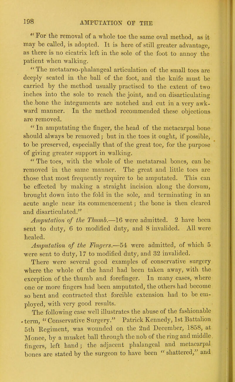 “ For tlie removal of a whole toe the same oval method, as it may be called, is adopted. It is here of still greater advantage, as there is no cicatrix left in the sole of the foot to annoy the patient when walking. “ The metatarso-phalangeal articulation of the small toes are deeply seated in the ball of the foot, and the knife must be carried by the method usually practised to the extent of two inches into the sole to reach the joint, and on disarticulating the bone the integuments are notched and cut in a very awk- ward manner. In the method recommended these objections are removed. “ In amputating the finger, the head of the metacarpal bone should always be removed; but in the toes it ought, if possible, to be preserved, especially that of the great toe, for the purpose of giving greater support in walking. “ The toes, witb the whole of the metatarsal bones, can be removed in the same manner. The great and little toes are those that most frequently require to be amputated. This can be effected by making a straight incision along the dorsum, brought down into the fold in the sole, and terminating in an acute angle near its commencement; the bone is then cleared and disarticulated.'” Amputation of the Thumb.—16 were admitted. 2 have been sent to duty, 6 to modified duty, and 8 invalided. All were healed. Amputation of the Fingers.—54 were admitted, of wrhich 5 were sent to duty, 17 to modified duty, and 32 invalided. There were several good examples of conservative surgery where the whole of the hand had been taken away, with the exception of the thumb and forefinger. In many cases, where one or more fingei’s had been amputated, the others had become so bent and contracted that forcible extension had to be em- ployed, with very good results. The following case well illustrates the abuse of the fashionable . term, u Conservative Surgery.” Patrick Kennedy, 1st Battalion 5th Regiment, was wounded on the 2nd December, 1858, at Monee, by a musket ball through the nob of the ring and middle fingers, left hand ; the adjacent phalangeal and metacarpal bones are stated by the surgeon to have been “ shattered,” and