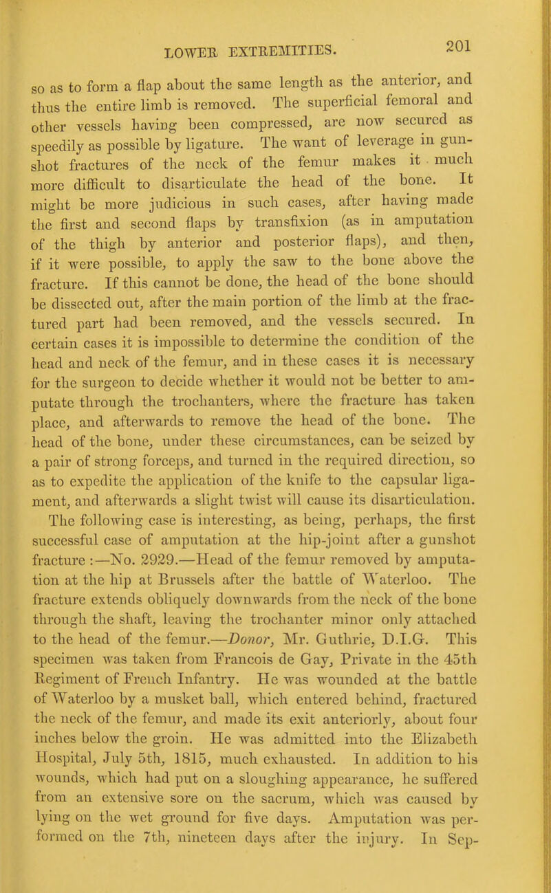 so as to form a flap about the same length as the anterior, and thus the entire limb is removed. The superficial femoral and other vessels having been compressed, are now secured as speedily as possible by ligature. The want of leverage in gun- shot fractures of the neck of the femur makes it much more difficult to disarticulate the head of the bone. It might be more judicious in such cases, after having made the first and second flaps by transfixion (as in amputation of the thigh by anterior and posterior flaps), and then, if it were possible, to apply the saw to the bone above the fracture. If this cannot be done, the head of the bone should be dissected out, after the main portion of the limb at the frac- tured part had been removed, and the vessels secured. In certain cases it is impossible to determine the condition of the head and neck of the femur, and in these cases it is necessary for the surgeon to decide whether it would not be better to am- putate through the trochanters, where the fracture has taken place, and afterwards to remove the head of the bone. The head of the bone, under these circumstances, can be seized by a pair of strong forceps, and turned in the required direction, so as to expedite the application of the knife to the capsular liga- ment, and afterwards a slight twist will cause its disarticulation. The following case is interesting, as being, perhaps, the first successful case of amputation at the hip-joint after a gunshot fracture :—No. 2929.—Head of the femur removed by amputa- tion at the hip at Brussels after the battle of Waterloo. The fracture extends obliquely downwards from the neck of the bone through the shaft, leaving the trochanter minor only attached to the head of the femur.—Donor, Mr. Guthrie, D.I.G. This specimen was taken from Francois de Gay, Private in the 4*5th Regiment of French Infantry. He was wounded at the battle of Waterloo by a musket ball, which entered behind, fractured the neck of the femur, and made its exit anteriorly, about four inches below the groin. He was admitted into the Elizabeth Hospital, July 5th, 1815, much exhausted. In addition to his wounds, which had put on a sloughing appearance, he suffered from an extensive sore on the sacrum, which was caused bv ' •> lying on the wet ground for five days. Amputation was per- formed on the 7th, nineteen days after the injury. In Sep-