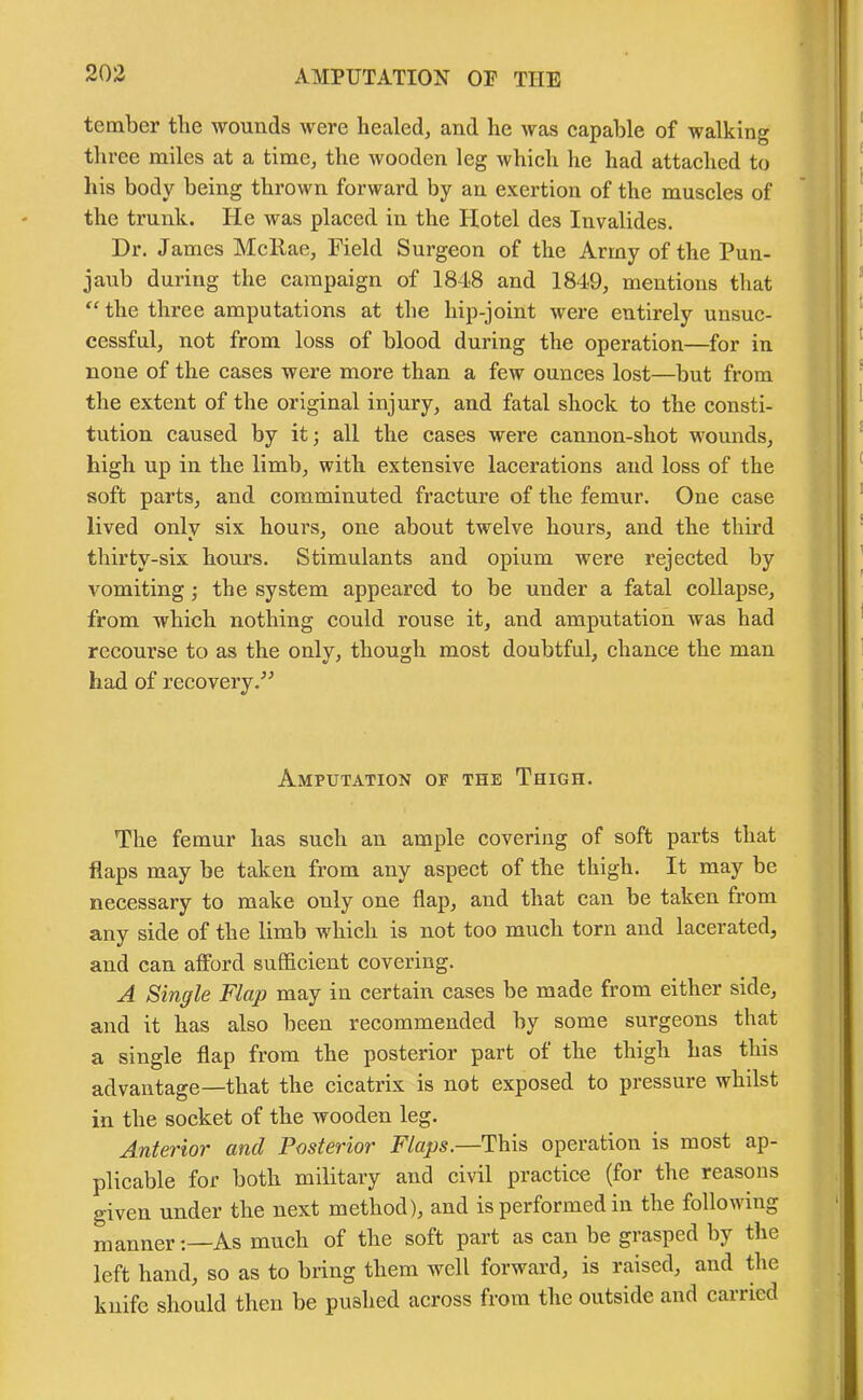 tember the wounds were healed, and he was capable of walking three miles at a time, the wooden leg which he had attached to his body being thrown forward by an exertion of the muscles of the trunk. He was placed in the Hotel des Invalides. Dr. James McRae, Field Surgeon of the Army of the Pun- jaub during the campaign of 1848 and 1849, mentions that “ the three amputations at the hip-joint were entirely unsuc- cessful, not from loss of blood during the operation—for in none of the cases were more than a feiv ounces lost—but from the extent of the original injury, and fatal shock to the consti- tution caused by it; all the cases were cannon-shot wounds, high up in the limb, with extensive lacerations and loss of the soft parts, and comminuted fracture of the femur. One case lived only six hours, one about twelve hours, and the third thirty-six hours. Stimulants and opium were rejected by vomiting ; the system appeared to be under a fatal collapse, from which nothing could rouse it, and amputation was had recourse to as the only, though most doubtful, chance the man had of recovery.” Amputation of the Thigh. The femur has such an ample covering of soft parts that flaps may be taken from any aspect of the thigh. It may be necessary to make only one flap, and that can be taken from any side of the limb which is not too much torn and lacerated, and can afford sufficient covering. A Single Flap may in certain cases be made from either side, and it has also been recommended by some surgeons that a single flap from the posterior part of the thigh has this advantage—that the cicatrix is not exposed to pressure whilst in the socket of the wooden leg. Anterior and Posterior Flaps.—This operation is most ap- plicable for both military and civil practice (for the reasons given under the next method), and is performed in the following mannerAs much of the soft part as can be grasped by the left hand, so as to bring them well forward, is raised, and the knife should then be pushed across from the outside and carried
