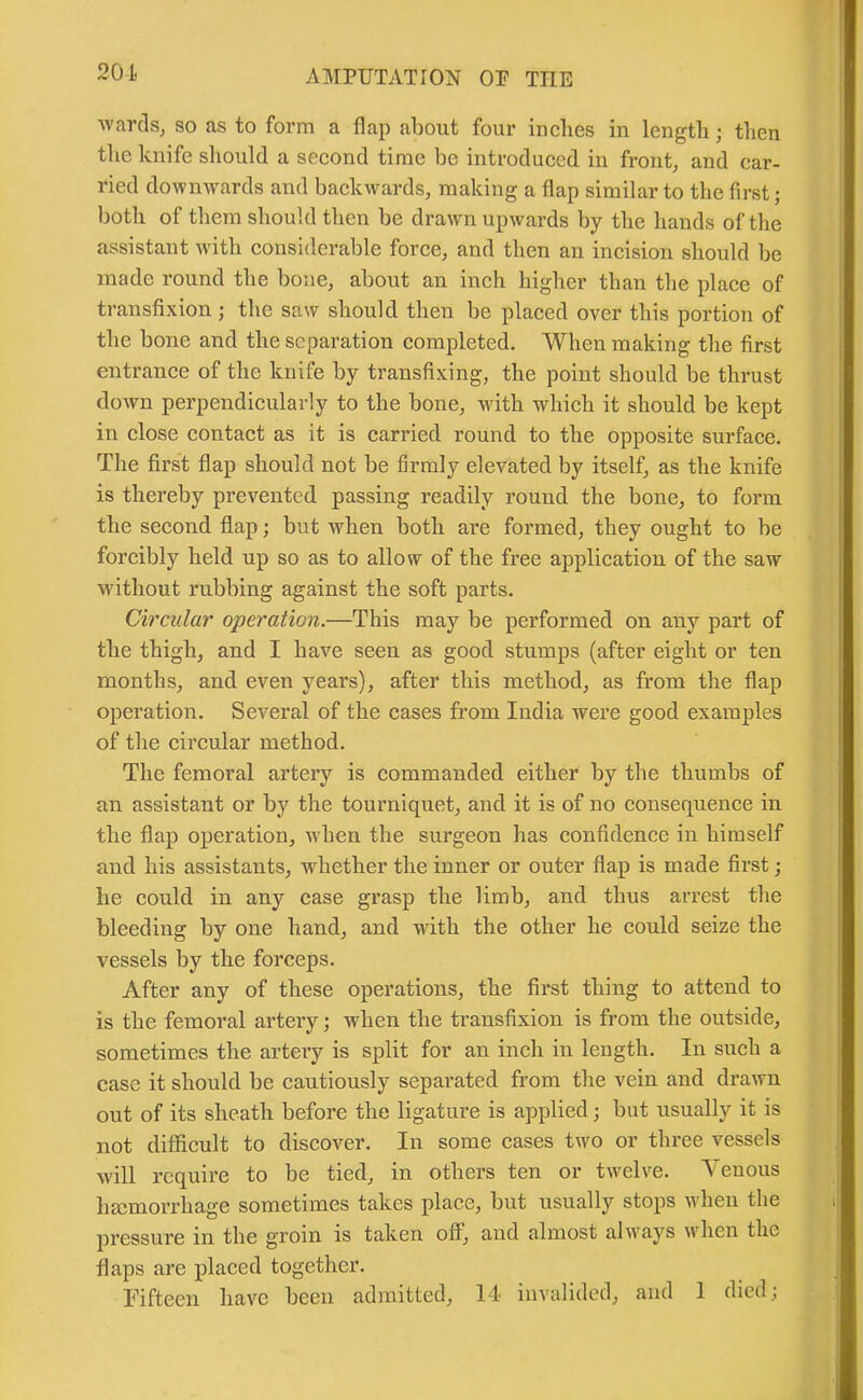 201 wards, so as to form a flap about four inches in length; then the knife should a second time be introduced in front, and car- ried downwards and backwards, making a flap similar to the first; both of them should then be drawn upwards by the hands of the assistant with considerable force, and then an incision should be made round the bone, about an inch higher than the place of transfixion; the saw should then be placed over this portion of the bone and the separation completed. When making the first entrance of the knife by transfixing, the point should be thrust down perpendicularly to the bone, with which it should be kept in close contact as it is carried round to the opposite surface. The first flap should not be firmly elevated by itself, as the knife is thereby prevented passing readily round the bone, to form the second flap; but when both are formed, they ought to be forcibly held up so as to allow of the free application of the saw without rubbing against the soft parts. Circular operation.—This may be performed on any part of the thigh, and I have seen as good stumps (after eight or ten months, and even years), after this method, as from the flap operation. Several of the cases from India were good examples of the circular method. The femoral artery is commanded either by the thumbs of an assistant or by the tourniquet, and it is of no consequence in the flap operation, when the surgeon has confidence in himself and his assistants, whether the inner or outer flap is made first; he could in any case grasp the limb, and thus arrest the bleeding by one hand, and with the other he could seize the vessels by the forceps. After any of these operations, the first thing to attend to is the femoral artery; when the transfixion is from the outside, sometimes the artery is split for an inch in length. In such a case it should be cautiously separated from the vein and drawn out of its sheath before the ligature is applied; but usually it is not difficult to discover. In some cases two or three vessels will require to be tied, in others ten or twelve. Venous haemorrhage sometimes takes place, but usually stops when the pressure in the groin is taken off, and almost always when the flaps are placed together.