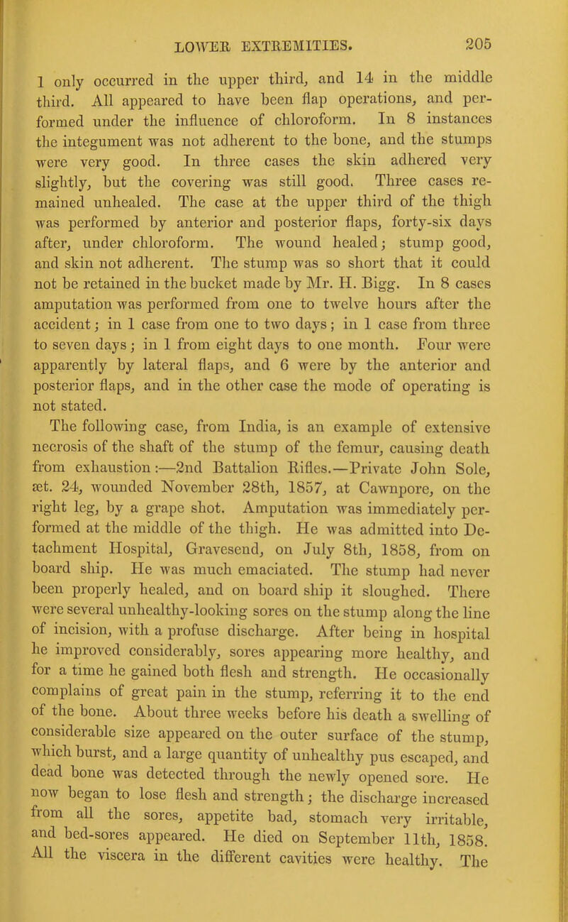 1 only occurred in the upper third, and 14 in the middle third. All appeared to have been flap operations, and per- formed under the influence of chloroform. In 8 instances the integument was not adherent to the bone, and the stumps were very good. In three cases the skin adhered very slightly, but the covering was still good. Three cases re- mained unhealed. The case at the upper third of the thigh was performed by anterior and posterior flaps, forty-six days after, under chloroform. The wound healed; stump good, and skin not adherent. The stump was so short that it could not be retained in the bucket made by Mr. H. Bigg. In 8 cases amputation was performed from one to twelve hours after the accident; in 1 case from one to two days; in 1 case from three to seven days; in 1 from eight days to one month. Four were apparently by lateral flaps, and 6 were by the anterior and posterior flaps, and in the other case the mode of operating is not stated. The following case, from India, is an example of extensive necrosis of the shaft of the stump of the femur, causing death from exhaustion:—2nd Battalion Rifles.—Private John Sole, jet. 24, wounded November 28th, 1857, at Cawnpore, on the right leg, by a grape shot. Amputation was immediately per- formed at the middle of the thigh. He was admitted into De- tachment Hospital, Gravesend, on July 8th, 1858, from on board ship. He was much emaciated. The stump had never been properly healed, and on board ship it sloughed. There were several unhealthy-looking sores on the stump along the line of incision, with a profuse discharge. After being in hospital he improved considerably, sores appearing more healthy, and for a time he gained both flesh and strength. He occasionally complains of great pain in the stump, referring it to the end of the bone. About three weeks before his death a swelling of considerable size appeared on the outer surface of the stump, which burst, and a large quantity of unhealthy pus escaped, and dead bone was detected through the newly opened sore. He now began to lose flesh and strength; the discharge increased fiom all the sores, appetite bad, stomach very irritable, and bed-sores appeared. He died on September 11th, 1858^ All the viscera in the different cavities were healthy. The