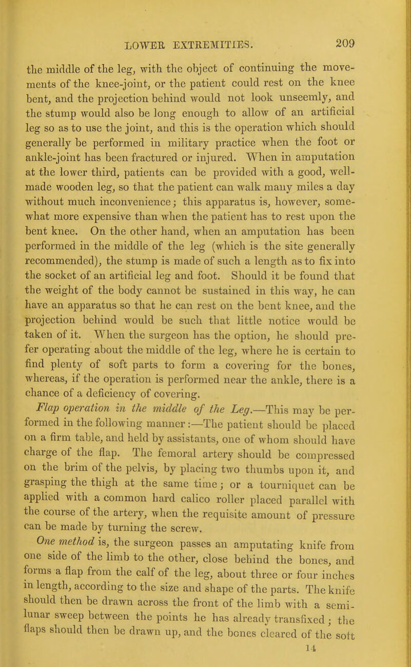 tlie middle of the leg, with the object of continuing the move- ments of the knee-joint, or the patient could rest on the knee bent, and the projection behind would not look unseemly, and the stump would also be long enough to allow of an artificial leg so as to use the joint, and this is the operation which should generally be performed in military practice when the foot or ankle-joint has been fractured or injured. When in amputation at the lower third, patients can be provided with a good, well- made wooden leg, so that the patient can walk many miles a day without much inconvenience; this apparatus is, however, some- what more expensive than when the patient has to rest upon the bent knee. On the other hand, when an amputation has been performed in the middle of the leg (which is the site generally recommended), the stump is made of such a length as to fix into the socket of an artificial leg and foot. Should it be found that the weight of the body cannot be sustained in this way, he can have an apparatus so that he can rest on the bent knee, and the projection behind would be such that little notice would be taken of it. When the surgeon has the option, he should pre- fer operating about the middle of the leg, where he is certain to find plenty of soft parts to form a covering for the bones, whereas, if the operation is performed near the ankle, there is a chance of a deficiency of covering. Flap operation in the middle of the Leg.—This may be per- formed in the following manner The patient should be placed on a firm table, and held by assistants, one of whom should have charge ol the flap. The femoral artery should be compressed on the brim of the pelvis, by placing two thumbs upon it, and grasping the thigh at the same time; or a tourniquet can be applied with a common hard calico roller placed parallel with the course of the artery, when the requisite amount of pressure can be made by turning the screw. One method is, the surgeon passes an amputating knife from one side of the limb to the other, close behind the bones, and foims a flap from the calf of the leg, about three or four inches m length, according to the size and shape of the parts. The knife should then be drawn across the front of the limb with a semi- lunar sweep between the points he has already transfixed ; the flaps should then be drawn up, and the bones cleared of the soft li