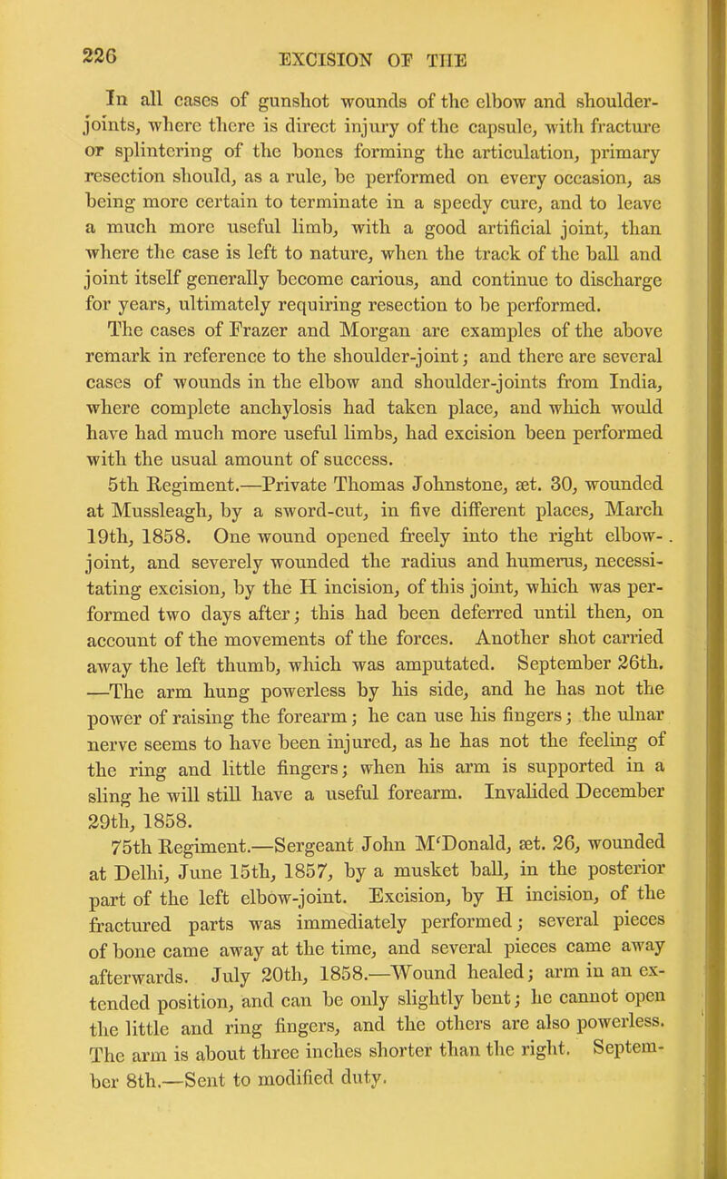 In all cases of gunshot wounds of the elbow and shoulder- joints, where there is direct injury of the capsule, with fracture or splintering of the bones forming the articulation, primary resection should, as a rule, be performed on every occasion, as being more certain to terminate in a speedy cure, and to leave a much more useful limb, with a good artificial joint, than where the case is left to nature, when the track of the ball and joint itself generally become carious, and continue to discharge for years, ultimately requiring resection to be performed. The cases of Frazer and Morgan are examples of the above remark in reference to the shoulder-joint; and there are several cases of wounds in the elbow and shoulder-joints from India, where complete anchylosis had taken place, and which would have had much more useful limbs, had excision been performed with the usual amount of success. 5th Regiment.—Private Thomas Johnstone, set. 30, wounded at Mussleagh, by a sword-cut, in five different places, March 19th, 1858. One wound opened freely into the right elbow- joint, and severely wounded the radius and hum eras, necessi- tating excision, by the IP incision, of this joint, which was per- formed two days after; this had been deferred until then, on account of the movements of the forces. Another shot carried away the left thumb, which was amputated. September 26th. —The arm hung powerless by his side, and he has not the power of raising the forearm; he can use his fingers; the ulnar nerve seems to have been injured, as he has not the feeling of the ring and little fingers; when his arm is supported in a sling he will still have a useful forearm. Invalided December 29th, 1858. 75th Regiment.—Sergeant John McDonald, ret. 26, wounded at Delhi, June 15th, 1857, by a musket ball, in the posterior part of the left elbow-joint. Excision, by II incision, of the fractured parts was immediately performed; several pieces of bone came away at the time, and several pieces came away afterwards. July 20th, 1858.—Wound healed; arm in an ex- tended position, and can be only slightly bent; he cannot open the little and ring lingers, and the others are also powerless. The arm is about three inches shorter than the right, Septem- ber 8th,—Sent to modified duty.