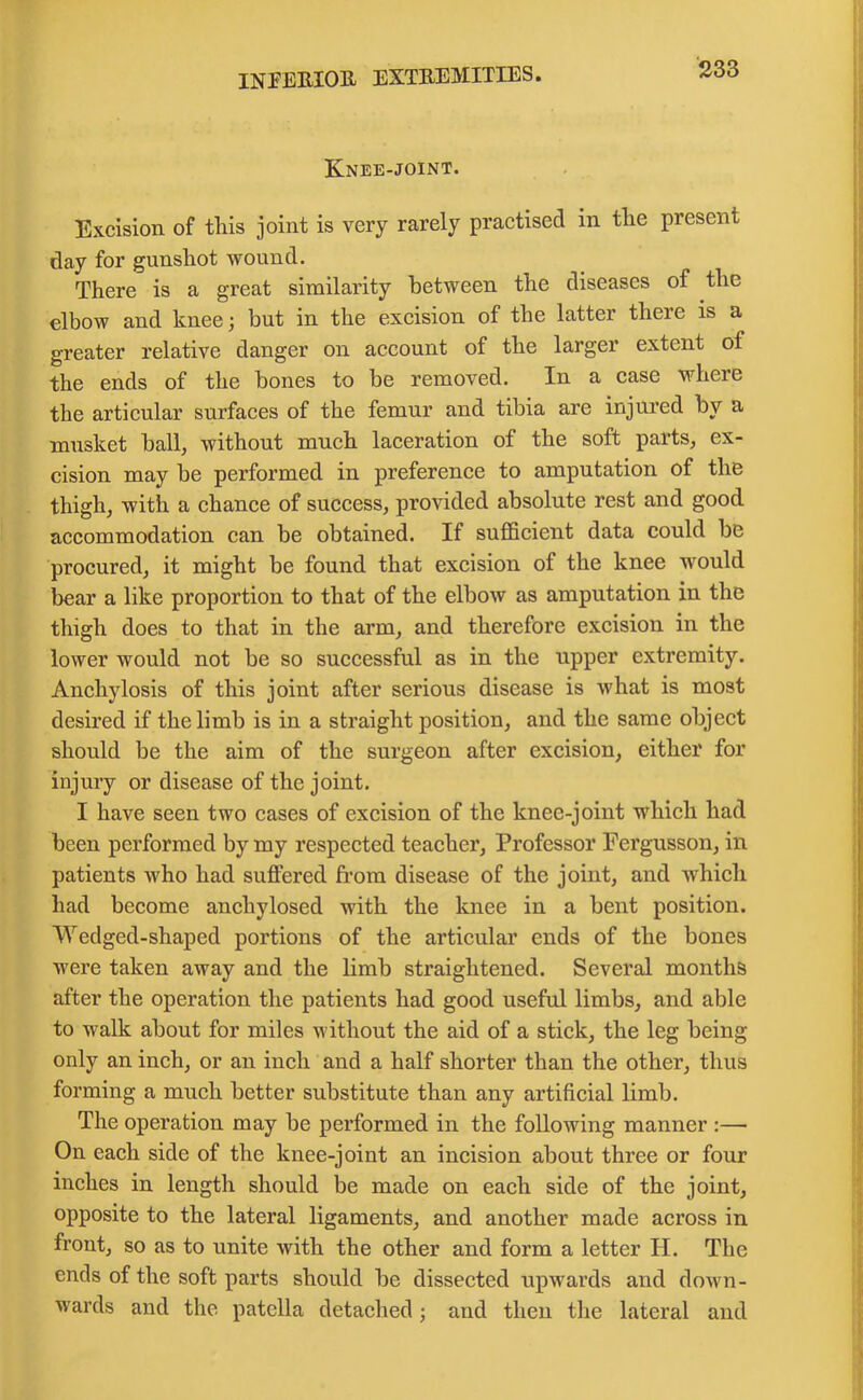 Knee-joint. Excision of this joint is very rarely practised in the present day for gunshot wound. There is a great similarity between the diseases of the elbow and knee; but in the excision of the latter there is a greater relative danger on account of the larger extent of the ends of the bones to be removed. In a case where the articular surfaces of the femur and tibia are injured by a musket ball, without much laceration of the soft parts, ex- cision may be performed in preference to amputation of the thigh, with a chance of success, provided absolute rest and good accommodation can be obtained. If sufficient data could be procured, it might be found that excision of the knee would bear a like proportion to that of the elbow as amputation in the thigh does to that in the arm, and therefore excision in the lower would not be so successful as in the upper extremity. Anchylosis of this joint after serious disease is what is most desired if the limb is in a straight position, and the same object should be the aim of the surgeon after excision, either for injury or disease of the joint. I have seen two cases of excision of the knee-joint which had been performed by my respected teacher, Professor Fergusson, in patients who had suffered from disease of the joint, and which had become aucliylosed with the knee in a bent position. Wedged-shaped portions of the articular ends of the bones were taken away and the limb straightened. Several months after the operation the patients had good useful limbs, and able to walk about for miles without the aid of a stick, the leg being only an inch, or an inch and a half shorter than the other, thus forming a much better substitute than any artificial limb. The operation may be performed in the following manner :— On each side of the knee-joint an incision about three or four inches in length should be made on each side of the joint, opposite to the lateral ligaments, and another made across in front, so as to unite with the other and form a letter H. The ends of the soft parts should be dissected upwards and down- wards and the patella detached ; and then the lateral and