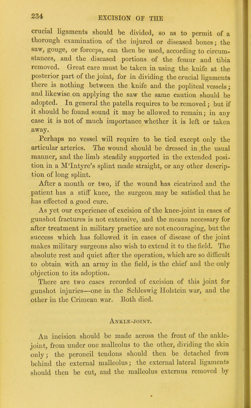 crucial ligaments should be divided, so as to permit of a thorough examination of the injured or diseased bones; the saw, gouge, or forceps, can then be used, according to circum- stances, and the diseased portions of the femur and tibia removed. Great care must be taken in using the knife at the posterior part of the joint, for in dividing the crucial ligaments there is nothing between the knife and the popliteal vessels; and likewise on applying the saw the same caution should be adopted. In general the patella requires to be removed ; but if it should be found sound it may be allowed to remain; in any case it is not of much importance whether it is left or taken away. Perhaps no vessel will require to be tied except only the articular arteries. The wound should be dressed in the usual manner, and the limb steadily supported in the extended posi- tion in a McIntyre’s splint made straight, or any other descrip- tion of long splint. After a month or two, if the wound has cicatrized and the patient has a stiff knee, the surgeon may be satisfied that he has effected a good cure. As yet our experience of excision of the knee-joint in cases of gunshot fractures is not extensive, and the means necessary for after treatment in military practice are not encouraging, but the success which has followed it in cases of disease of the joint makes military surgeons also wish to extend it to the field. The absolute rest and quiet after the operation, which are so difficult to obtain with an army in the field, is the chief and the only objection to its adoption. There are two cases recorded of excision of this joint for gunshot injuries—one in the Schleswig Holstein war, and the other in the Crimean war. Both died. Ankle-joint. An incision should be made across the front of the ankle- joint, from under one malleolus to the other, dividing the skin only; the peroneil tendons should then be detached from behind the external malleolus; the external lateral ligaments should then be cut, and the malleolus externus removed by