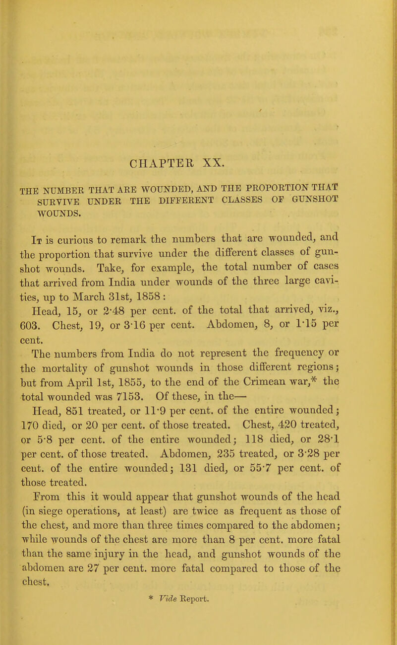 THE NUMBER THAT ARE WOUNDED, AND THE PROPORTION THAT SURVIVE UNDER THE DIFFERENT CLASSES OF GUNSHOT WOUNDS. It is curious to remark the numbers that are wounded, and the proportion that survive under the different classes of gun- shot wounds. Take, for example, the total number of cases that arrived from India under wounds of the three large cavi- ties, up to March 31st, 1858 : Head, 15, or 2'48 per cent, of the total that arrived, viz., 603. Chest, 19, or 3 16 per cent. Abdomen, 8, or 1T5 per cent. The numbers from India do not represent the frequency or the mortality of gunshot wounds in those different regions; but from April 1st, 1855, to the end of the Crimean war,* the total wounded was 7153. Of these, in the— Head, 851 treated, or 11*9 per cent, of the entire wounded; 170 died, or 20 per cent, of those treated. Chest, 420 treated, or 5-8 per cent, of the entire wounded; 118 died, or 28'1 per cent, of those treated. Abdomen, 235 treated, or 3-28 per cent, of the entire wounded; 131 died, or 55'7 per cent, of those treated. Prom this it would appear that gunshot wounds of the head (in siege operations, at least) are twice as frequent as those of the chest, and more than three times compared to the abdomen; while wounds of the chest are more than 8 per cent, more fatal than the same injury in the head, and gunshot wounds of the abdomen are 27 per cent, more fatal compared to those of the chest. * Vide Report.