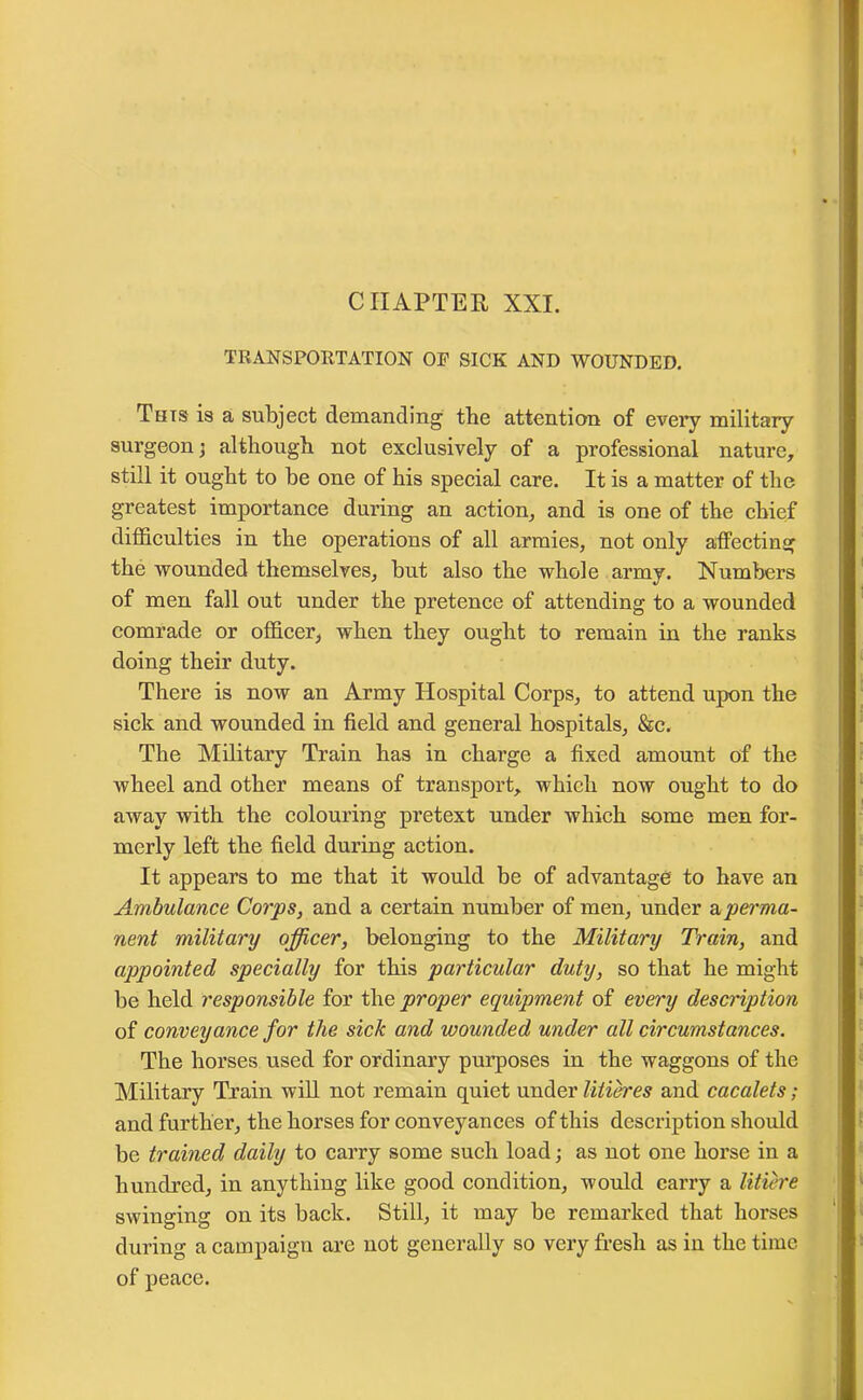 TRANSPORTATION OF SICK AND WOUNDED. This is a subject demanding the attention of eveiy military surgeon; although not exclusively of a professional nature, still it ought to be one of his special care. It is a matter of the greatest importance during an action, and is one of the chief difficulties in the operations of all armies, not only affecting the wounded themselves, but also the whole army. Numbers of men fall out under the pretence of attending to a wounded comrade or officer, when they ought to remain in the ranks doing their duty. There is now an Army Hospital Corps, to attend upon the sick and wounded in field and general hospitals, &c. The Military Train has in charge a fixed amount of the wheel and other means of transport, which now ought to do away with the colouring pretext under which some men for- merly left the field during action. It appears to me that it would be of advantage to have an Ambulance Corps, and a certain number of men, under aperma- nent military officer, belonging to the Military Train, and appointed specially for this particular duty, so that he might be held responsible for the proper equipment of every description of conveyance for the sick and wounded under all circumstances. The horses used for ordinary purposes in the waggons of the Military Train will not remain quiet under litieres and cacalets; and further, the horses for conveyances of this description should be trained daily to carry some such load; as not one horse in a hundred, in anything like good condition, would carry a litiere swinging on its back. Still, it may be remarked that horses during a campaign are not generally so very fresh as in the time of peace.