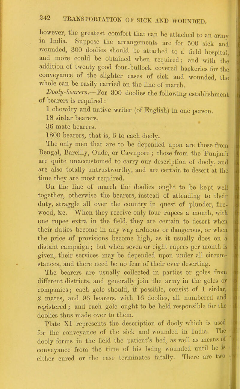 however, the greatest comfort that can he attached to an army m India. Suppose the arrangements are for 500 sick and wounded, 300 doolies should be attached to a field hospital, and more could be obtained when required; and with the addition of twenty good four-bullock covered hackeries for the conveyance of the slighter cases of sick and wounded, the whole can be easily carried on the line of march. Dooly-bearers.—For 300 doolies the following establishment of bearers is required : 1 chowdry and native writer (of English) in one person. 18 sirdar bearers. 36 mate bearers. 1800 bearers, that is, 6 to each dooly. The only men that are to be depended upon are those from Bengal, Bareilly, Oude, or Cawnpore; those from the Punjaub are quite unaccustomed to carry our description of dooly, and are also totally untrustworthy, and are certain to desert at the time they are most required. On the line of march the doolies ought to be kept well together, otherwise the bearers, instead of attending to then’ duty, straggle all over the country in quest of plunder, fire- wood, &c. When they receive only four rupees a month, with one rupee extra in the field, they are certain to desert when their duties become in any way arduous or dangerous, or when the price of provisions become high, as it usually does on a distant campaign; but when seven or eight rupees per month is given, their services may be depended upon under all circum- stances, and there need be no fear of their ever deserting. The bearers are usually collected in parties or goles from different districts, and generally join the army in the goles or companies; each gole should, if possible, consist of 1 sirdar, 2 mates, and 96 bearers, with 16 doolies, all numbered and registered ; and each gole ought to be held responsible for the doolies thus made over to them. Plate XI represents the description of dooly which is used for the conveyance of the sick and wounded in India. The dooly forms in the field the patient's bed, as well as means of conveyance from the time of his being wounded until he is either cured or the case terminates fatally. There arc two