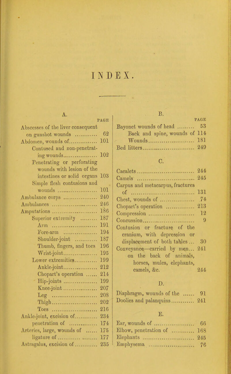 INDEX. A. PAGE Abscesses of the liver consequent on gunshot wounds 62 Abdomen, wounds of 101 Contused and nou-penctrat- ing wounds 102 Penetrating or perforating wounds with lesion of the intestines or solid organs 103 Simple flesh contusions and wounds 101 Ambulance corps 240 Ambulances 246 Amputations 186 Superior extremity 187 Arm 191 Pore-arm 194 Shoulder-joint 187 Thumb, fingers, and toes 196 Wrist-joint 195 Lower extremities 199 Ankle-joint 212 Chopart’s operation 214 Hip-joints 199 Knee-joint 207 Leg 208 Thigh 202 Toes 216 Ankle-joint, excision of 234 penetration of 174 Arteries, large, wounds of 175 ligature of 177 Astragalus, excision of 235 B. PAGE Bayonet wounds of head 53 Back and spine, wounds of 114 Wounds 181 Bed litters 249 C. Cacalets 244 Camels 245 Carpus and metacarpus, fractures of 131 Chest, wounds of 74 Chopart's operation 213 Compression 12 Concussion 9 Contusion or fracture of the cranium, with depression or displacement of both tables ... 30 Conveyance—carried by men... 241 on the back of animals, horses, mules, elephants, camels, &c. 244 D. Diaphragm, wounds of the 91 Doolies and palanquins 241 E. Ear, wounds of 66 Elbow, penetration of 168 Elephants 245 Emphysema 76