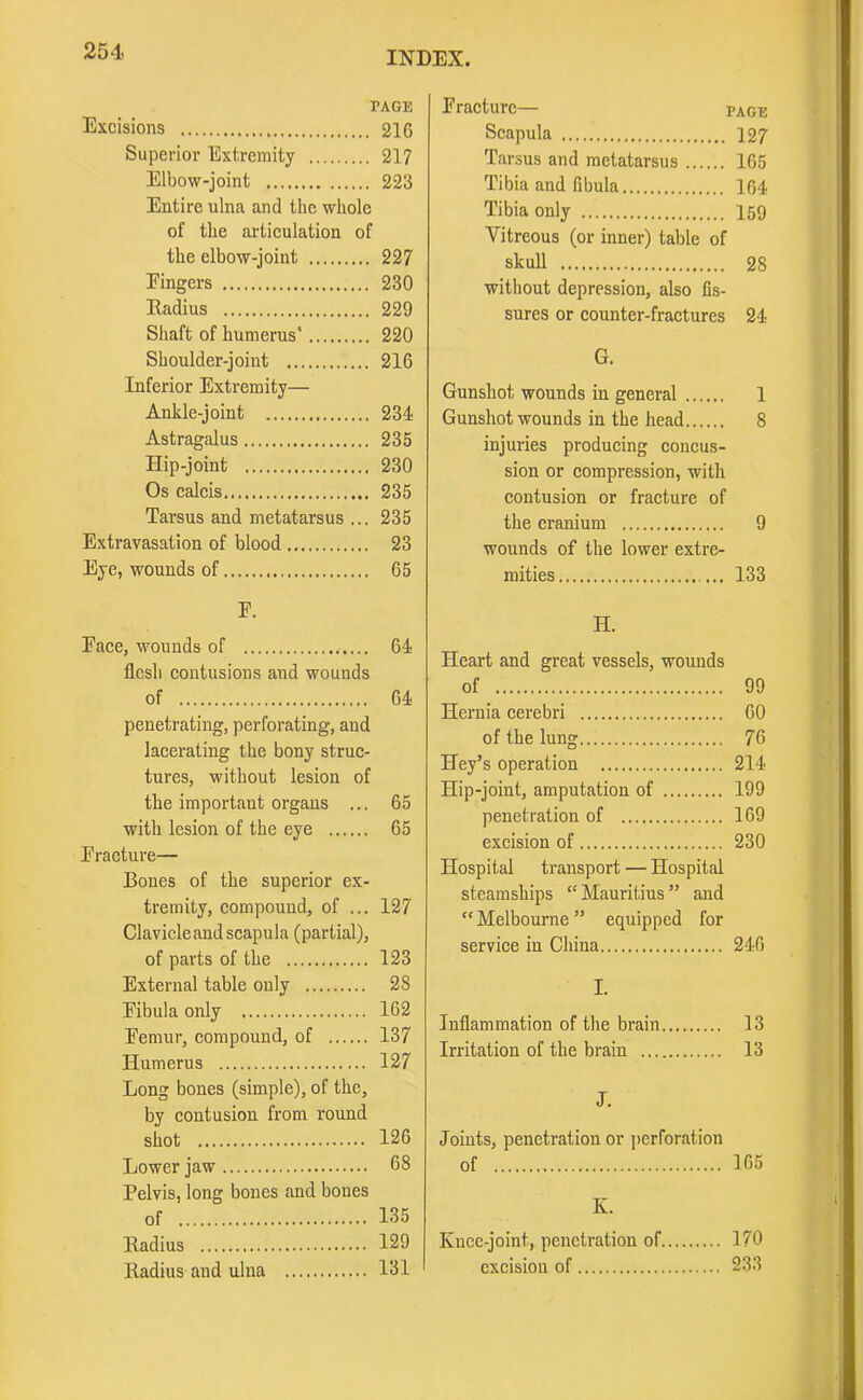 TAGE Excisions 216 Superior Extremity 217 Elbow-joint 223 Entire ulna and the whole of the articulation of the elbow-joint 227 Eingers 230 Radius 229 Shaft of humerus' 220 Shoulder-joint 216 Inferior Extremity— Ankle-joint 231 Astragalus 235 Hip-joint 230 Os calcis 235 Tarsus and metatarsus ... 235 Extravasation of blood 23 Eye, wounds of 65 Fracture— page Scapula 127 Tarsus and metatarsus 165 Tibia and fibula 164 Tibia only 159 Vitreous (or inner) table of skull 28 without depression, also fis- sures or counter-fractures 24 G. Gunshot wounds in general 1 Gunshot wounds in the head 8 injuries producing concus- sion or compression, with contusion or fracture of the cranium 9 wounds of the lower extre- mities ... 133 Face, wounds of llesh contusions and wounds of penetrating, perforating, and lacerating the bony struc- tures, without lesion of the important organs ... 65 with lesion of the eye 65 Fracture— Bones of the superior ex- tremity, compound, of ... 127 Clavicleandscapula (partial), of parts of the 123 External table only 28 Fibula only 162 Femur, compound, of 137 Humerus 127 Long bones (simple), of the, by contusion from round shot 126 Lower jaw 68 Pelvis, long bones and bones of 135 Radius 129 Radius and ulna 131 H. Heart and great vessels, wounds Hernia cerebri 60 of the lung 76 Iley’s operation 214 Hip-joint, amputation of 199 penetration of 169 excision of 230 Hospital transport — Hospital steamships “ Mauritius ” and “Melbourne” equipped for service in China 246 I. Inflammation of the brain 13 Irritation of the brain 13 J. Joints, penetration or perforation of 165 K. Knee-joint, penetration of 170 excision of 233