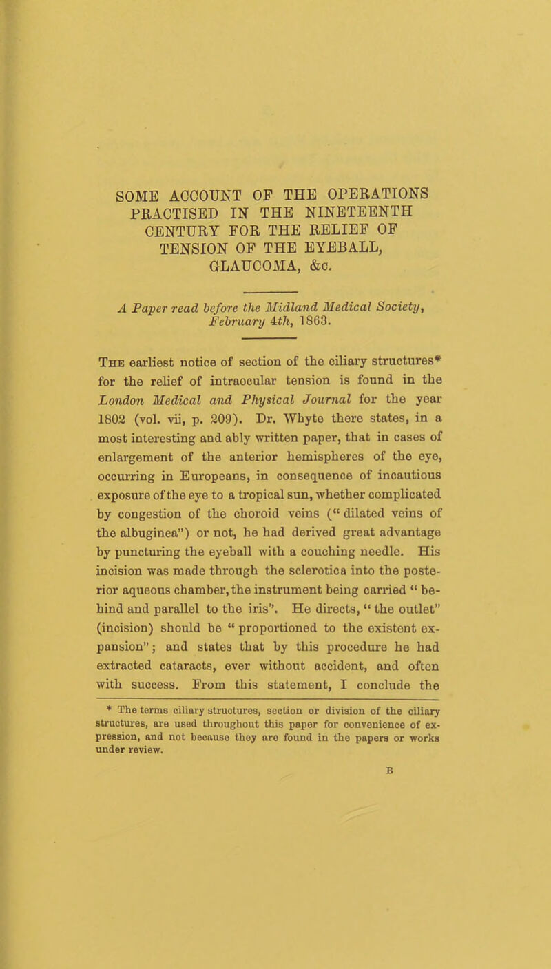 SOME ACCOUNT OF THE OPERATIONS PRACTISED IN THE NINETEENTH CENTURY FOR THE RELIEF OF TENSION OF THE EYEBALL, GLAUCOMA, &c. A Paper read before the Midland Medical Society, February Mi, 1803. The earliest notice of section of the ciliary structures* for the relief of intraocular tension is found in the London Medical and Physical Journal for the year 1802 (vol. vii, p. 209). Dr. Whyte there states, in a most interesting and ably written paper, that in cases of enlargement of the anterior hemispheres of the eye, occurring in Europeans, in consequence of incautious exposure of the eye to a tropical sun, whether complicated by congestion of the choroid veins (“ dilated veins of the albuginea”) or not, he had derived great advantage by puncturing the eyeball with a couching needle. His incision was made through the sclerotica into the poste- rior aqueous chamber, the instrument being carried “ be- hind and parallel to the iris”. He directs, “ the outlet” (incision) should be “ proportioned to the existent ex- pansion ; and states that by this procedure he had extracted cataracts, ever without accident, and often with success. From this statement, I conclude the * The terms ciliary structures, section or division of the ciliary structures, are used throughout this paper for convenience of ex- pression, and not because they are found in the papers or works under review. B