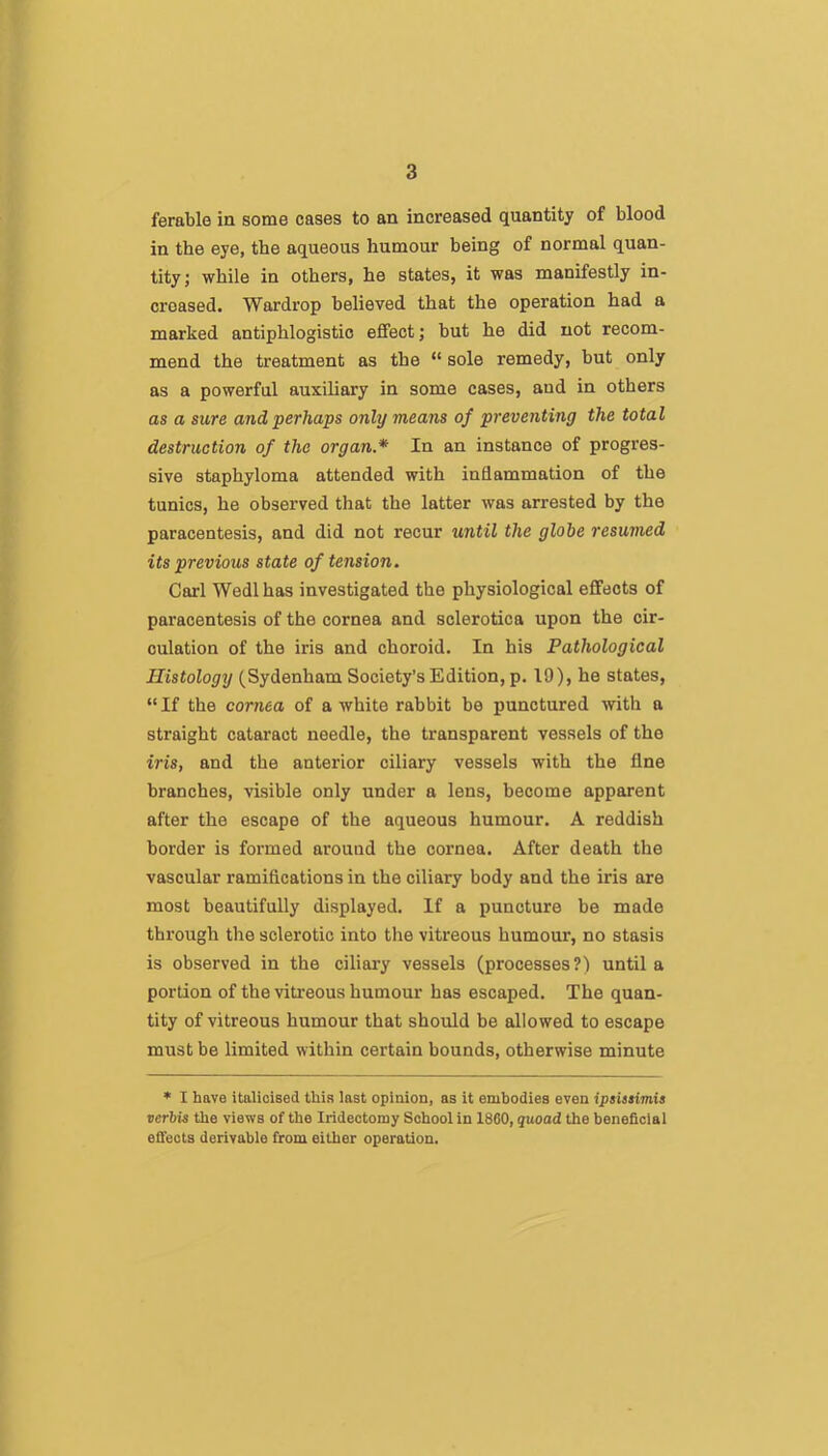 ferable in some cases to an increased quantity of blood in the eye, the aqueous humour being of normal quan- tity; while in others, he states, it was manifestly in- creased. Wardrop believed that the operation had a marked antiphlogistic effect; hut he did not recom- mend the treatment as the “ sole remedy, but only as a powerful auxiliary in some cases, and in others as a sure and perhaps only means of preventing the total destruction of the organ.* In an instance of progres- sive staphyloma attended with inflammation of the tunics, he observed that the latter was arrested by the paracentesis, and did not recur until the globe resumed its previous state of tension. Carl Wedlhas investigated the physiological effects of paracentesis of the cornea and sclerotica upon the cir- culation of the iris and choroid. In his Pathological Histology (Sydenham Society’s Edition, p. 19), he states, “ If the cornea of a white rahbit he punctured with a straight cataract needle, the transparent vessels of the iris, and the anterior ciliary vessels with the fine branches, visible only under a lens, become apparent after the escape of the aqueous humour. A reddish border is formed around the cornea. After death the vascular ramifications in the ciliary body and the iris are most beautifully displayed. If a puncture be made through the sclerotic into tlie vitreous humour, no stasis is observed in the ciliary vessels (processes?) until a portion of the vitreous humour has escaped. The quan- tity of vitreous humour that should be allowed to escape must be limited within certain bounds, otherwise minute * I have italicised this last opinion, as it embodies even ipsissimis verbis the views of the Iridectomy School in 1860, quoad the beneficial effects derivable from either operation.