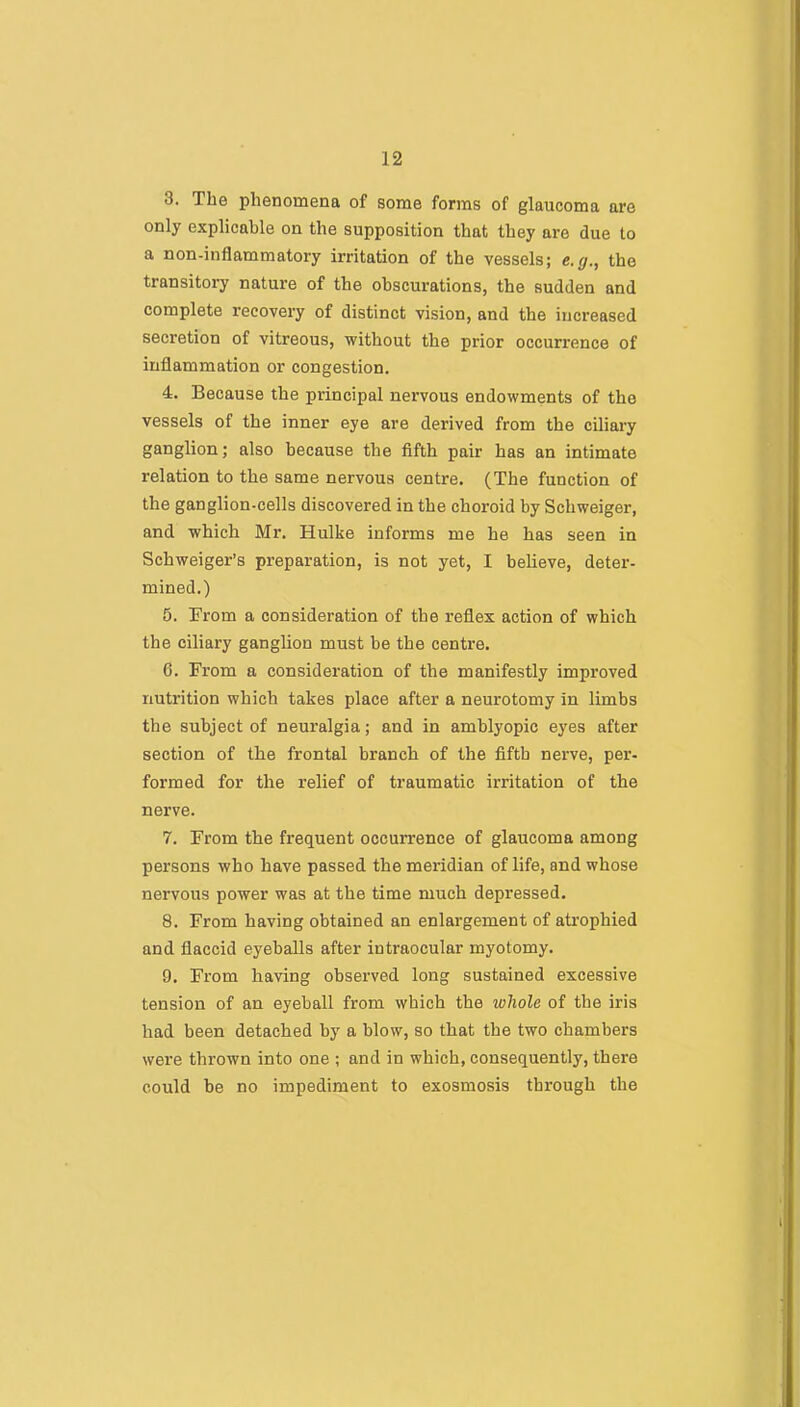 3. The phenomena of some forms of glaucoma are only explicable on the supposition that they are due to a non-inflammatory irritation of the vessels; e.g., the transitory nature of the obscurations, the sudden and complete recovery of distinct vision, and the increased secretion of vitreous, without the prior occurrence of inflammation or congestion. 4. Because the principal nervous endowments of the vessels of the inner eye are derived from the ciliary ganglion; also because the fifth pair has an intimate relation to the same nervous centre. (The function of the ganglion-cells discovered in the choroid by Schweiger, and which Mr. Hulke informs me he has seen in Schweiger’s preparation, is not yet, I believe, deter- mined.) 5. From a consideration of the reflex action of which the ciliary ganglion must be the centre. 6. From a consideration of the manifestly improved nutrition which takes place after a neurotomy in limbs the subject of neuralgia; and in amblyopic eyes after section of the frontal branch of the fifth nerve, per- formed for the relief of traumatic irritation of the nerve. 7. From the frequent occurrence of glaucoma among persons who have passed the meridian of life, and whose nervous power was at the time much depressed. 8. From having obtained an enlargement of atrophied and flaccid eyeballs after intraocular myotomy. 9. From having observed long sustained excessive tension of an eyeball from which the whole of the iris had been detached by a blow, so that the two chambers were thrown into one ; and in which, consequently, there could be no impediment to exosmosis through the