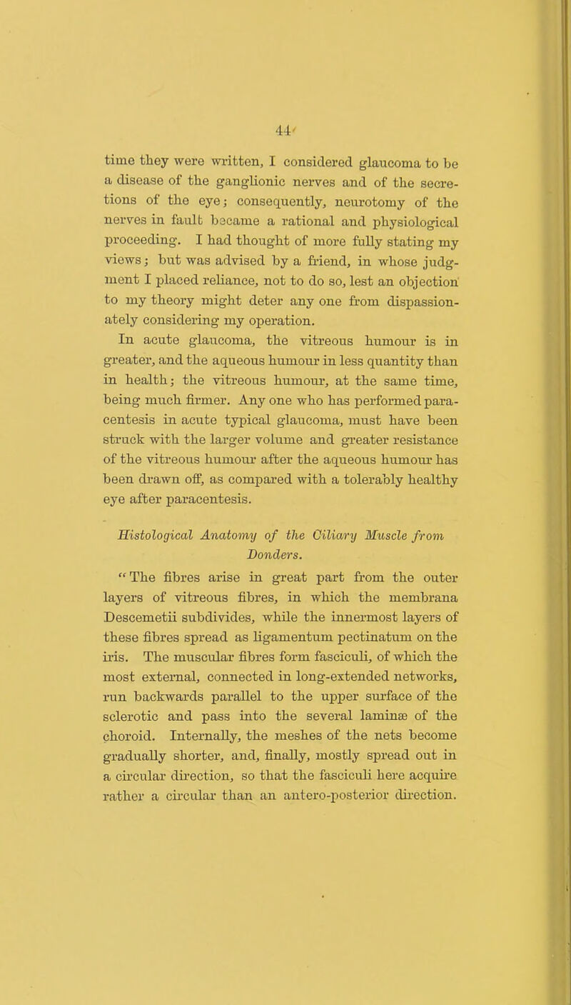 time they were wi4tten, I considered glaucoma to be a disease of the ganglionic nerves and of the secre- tions of the eye; consequently, neurotomy of the nerves in fault became a rational and physiological proceeding. I had thought of more fully stating my views; but was advised by a friend, in whose judg- ment I placed reliance, not to do so, lest an objection to my theory might deter any one from dispassion- ately considering my operation. In acute glaucoma, the vitreous humour is in greater, and the aqueous humour in less quantity than in health; the vitreous humour, at the same time, being much firmer. Any one who has performed para- centesis in acute typical glaucoma, must have been struck with the larger volume and gi’eater resistance of the vitreous humour after the aqueous humour has been di’awn off, as compared with a tolerably healthy eye after paracentesis. Histological Anatomy of the Ciliary Muscle from Bonders. “The fibres arise in great part fr’om the outer layers of vitreous fibres, in which the membrana Descemetii subdivides, while the innermost layers of these fibres spread as Hgamentum pectinatum on the iris. The muscular fibres form fascicuh, of which the most external, connected in long-extended networks, run backwards parallel to the upper smfface of the sclerotic and pass into the several laminse of the choroid. Internally, the meshes of the nets become gradually shorter, and, finally, mostly spread out in a chcular dhection, so that the fascicuh here acquhe rather a chcidar than an antero-posterior dh’cction.