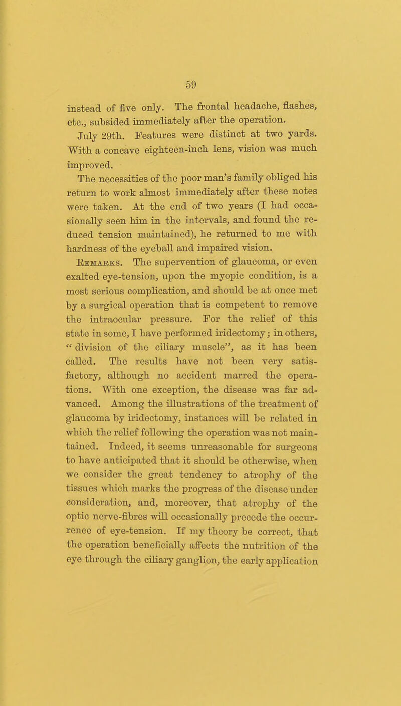 50 instGcid of fivG only* Tlio front^jl liG9jd.cicliG, fl^isliGS^ etc., subsided immediately after the operation. July 29tb. Teatures were distinct at two yards. With a concave eighteen-inch lens, vision was much improved. The necessities of the poor man’s family obliged his return to work almost immediately after these notes were taken. At the end of two years (I had occa- sionally seen him in the intervals, and found the re- duced tension maintained), he returned to me with hardness of the eyeball and impaired vision. Eemarks. The supervention of glaucoma, or even exalted eye-tension, upon the myopic condition, is a most serious complication, and should be at once met by a surgical operation that is competent to remove the intraocular pressure. For the relief of this state in some, I have performed iiidectomy; in others, “ division of the ciUai’y muscle”, as it has been called. The results have not been very satis- factory, although no accident marred the opera- tions. With one exception, the disease was far ad- vanced. Among the illustrations of the treatment of glaucoma by iridectomy, instances will be related in which the relief following the operation was not main- tained. Indeed, it seems uni’easonable for sui’geons to have anticipated that it should be otherwise, when we consider the great tendency to atrophy of the tissues which marks the progress of the disease under consideration, and, moreover, that atrophy of the optic nerve-fibres will occasionally precede the occui-- rence of eye-tension. If my theory be correct, that the operation beneficially affects the nutrition of the eye thi-ough the ciliary ganglion, the early application