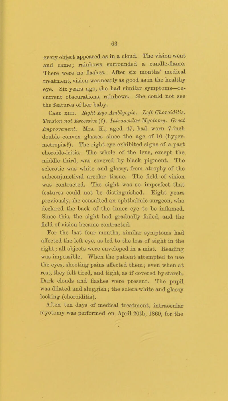 every object appenred as in a cloud. The vision went and came; rainbows siuTOunded a candle-flame. There were no flashes. After six months’ medical treatment, vision was nearly as good as in the healthy eye. Six years ago, she had similar symptoms—re- current obscurations, rainbows. She could not see the features of her baby. Case xiii. Bight Eye Amblyopic. Left Choroiditis. Tension not Excessive (?). Intraocular Myotomy. Gh'eat Improvement. Mrs. K., aged 47, had worn 7-inch double convex glasses since the age of 10 (hyper- metropia?). The right eye exhibited signs of a past choroido-u'itis. The whole of the lens, except the middle third, was covered by black pigment. The sclerotic was white and glassy, from atrophy of the subconjunctival areolar tissue. The field of vision was contracted. The sight was so imperfect that features could not be distinguished. Eight years previously, she consulted an ophthalmic simgeon, who declai’ed the back of the inner eye to be inflamed. Since this, the sight had gradually failed, and the field of vision became contracted. For the last four months, similar symptoms had affected the left eye, as led to the loss of sight in the right; aU objects were enveloped in a mist. Beading was impossible. When the patient attempted to use the eyes, shooting pains affected them; even when at rest, they felt tu-ed, and tight, as if covered by stai’ch. Dai’k clouds and flashes were present. The pupil was dilated and sluggish; the sclera white and glassy looking (choroiditis). Aften ten days of medical treatment, intraocular myotomy was performed on April 20th, 1860, for the