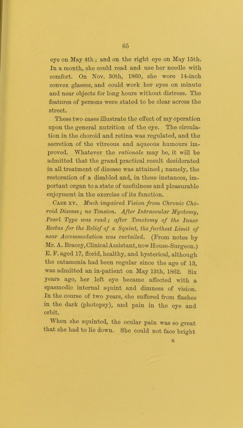 eye on May 4th; and on the right eye on May 15th, In a month, she could read and use her needle with comfort. On Nov. 30th, 1860, she wore 14-inch convex glasses, and could work her eyes on minute and near objects for long hours without distress. The features of persons were stated to be clear across the street. These two cases illustrate the effect of my operation itpon the general nutrition of the eye. The circula- tion in the choroid and retina was regulated, and the secretion of the vitreous and aqueous humours im- proved. Whatever the rationale may be, it will be admitted that the grand practical result desiderated in aU treatment of disease was attained; namely, the restoration of a disabled and, in these instances, im- po:*tant organ to a state of usefulness and pleasurable enjoyment in the exercise of its function. Case xv. Much impaired Vision from Chronic Cho- roid Disease; no Tension. After Intraocular Myotomy, Pearl Type was read; after Tenotomy of the Inner Rectus for the Belief of a Squint, the furthest Limit of near Accommodation was curtailed. (From notes by Mi\ A. Bracey,ClinicalAssistant, now House-Surgeon.) E. F. aged 17, florid, healthy, and hysterical, although the catamenia had been regular since the age of 13, was admitted an in-patient on May 13th, 1862. Six yeai's ago, her left eye became affected with a spasmodic internal squint and dimness of vision. In the coui-se of two years, she suffered from flashes in the dark (photopsy), and pain in the eye and orbit. When she squinted, the ocular pain was so great that she had to lie down. She coidd not face bright K