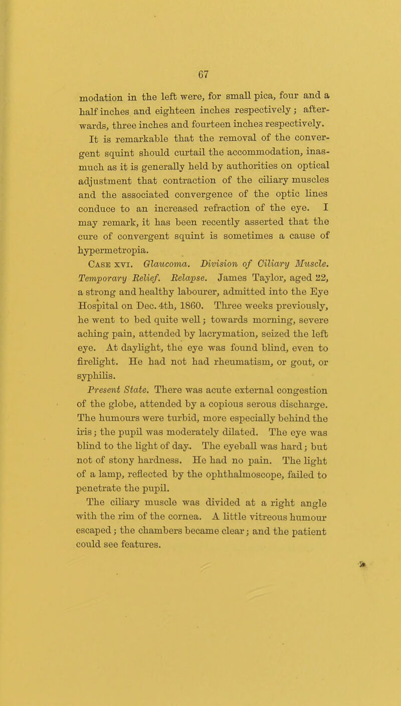 modation in the left were, for small pica, four and a half inches and eighteen inches respectively j after- wai’ds, thi’ee inches and fourteen inches respectively. It is remarkable that the removal of the conver- gent squint should curtail the accommodation, inas- much as it is generally held by authorities on optical adjustment that contraction of the ciliary muscles and the associated convergence of the optic lines conduce to an increased refraction of the eye. I may remai’k, it has been recently asserted that the cure of convergent squint is sometimes a cause of hypermetropia. Case xvi. Glaucoma. Division of Ciliary Muscle, Temporary Relief. Relapse. James Taylor, aged 22, a strong and healthy labourer, admitted into the Eye Hospital on Dec. 4th, 1860. Thi’ee weeks previously, he went to bed quite weU; towards morning, severe aching pain, attended by laci’ymation, seized the left eye. At daylight, the eye was found blind, even to firelight. He had not had rheumatism, or gout, or syphilis. Present State. There was acute external congestion of the globe, attended by a copious serous discharge. The humours were turbid, more especially behind the ii’is; the pupil was moderately dilated. The eye was blind to the light of day. The eyeball was hai-d; but not of stony hardness. He had no pain. The light of a lamp, refiected by the ophthalmoscope, failed to penetrate the pupil. The ciliai’y muscle was divided at a right angle with the rim of the cornea. A little vitreous humour escaped; the chambers became clear j and the patient could see features.